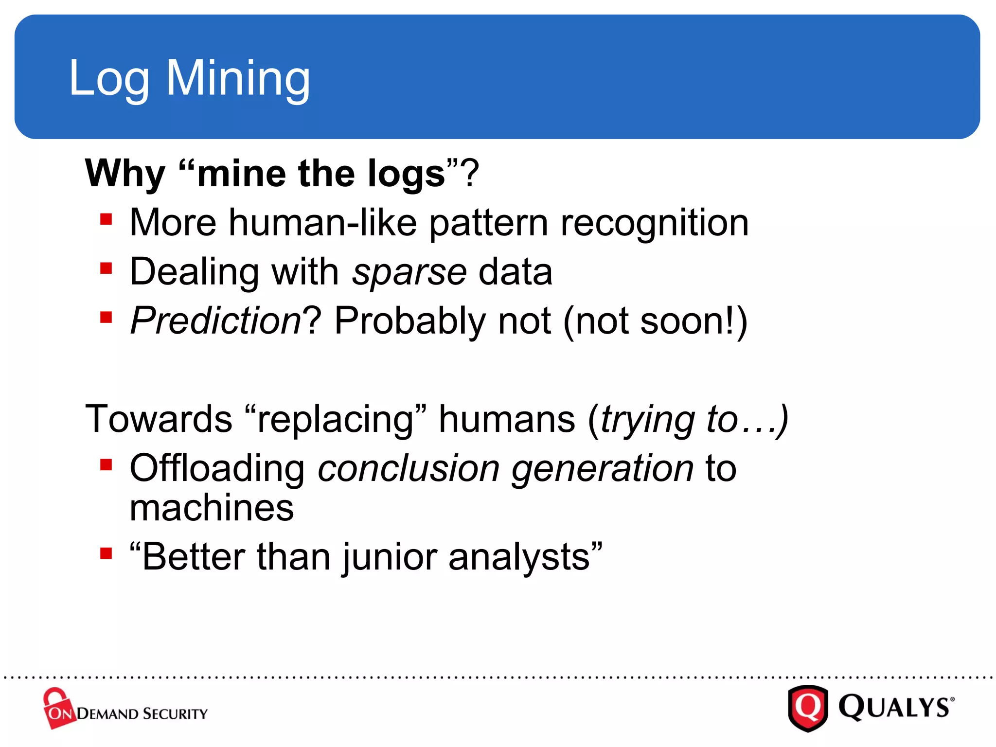 Log Mining Why   “mine the logs ”? More human-like pattern recognition Dealing with  sparse  data Prediction ? Probably not (not soon!) Towards “replacing” humans ( trying to…) Offloading  conclusion generation  to machines “ Better than junior analysts” 