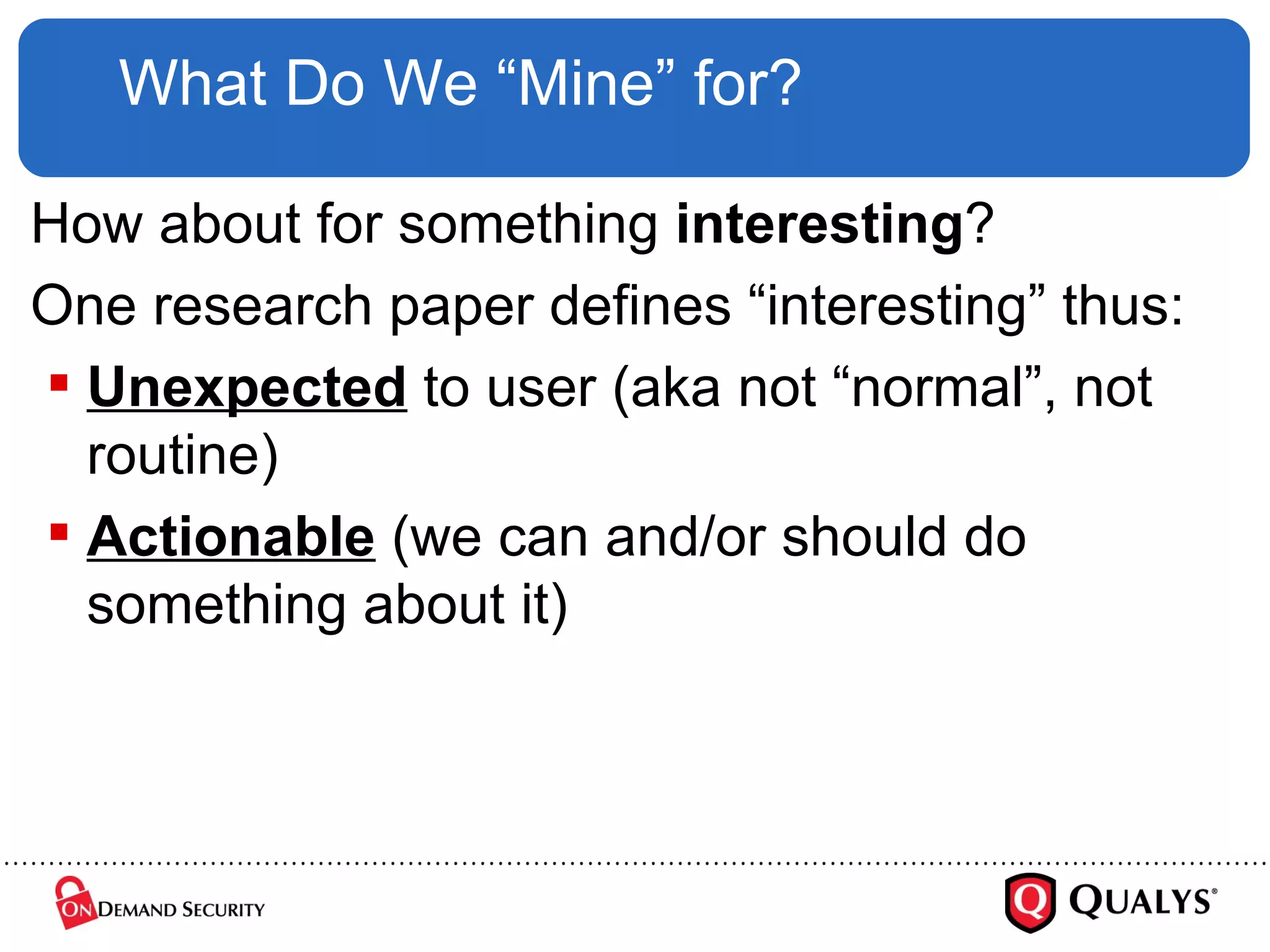 What Do We “Mine” for? How about for something  interesting ? One research paper defines “interesting” thus: Unexpected  to user (aka not “normal”, not routine) Actionable  (we can and/or should do something about it) 