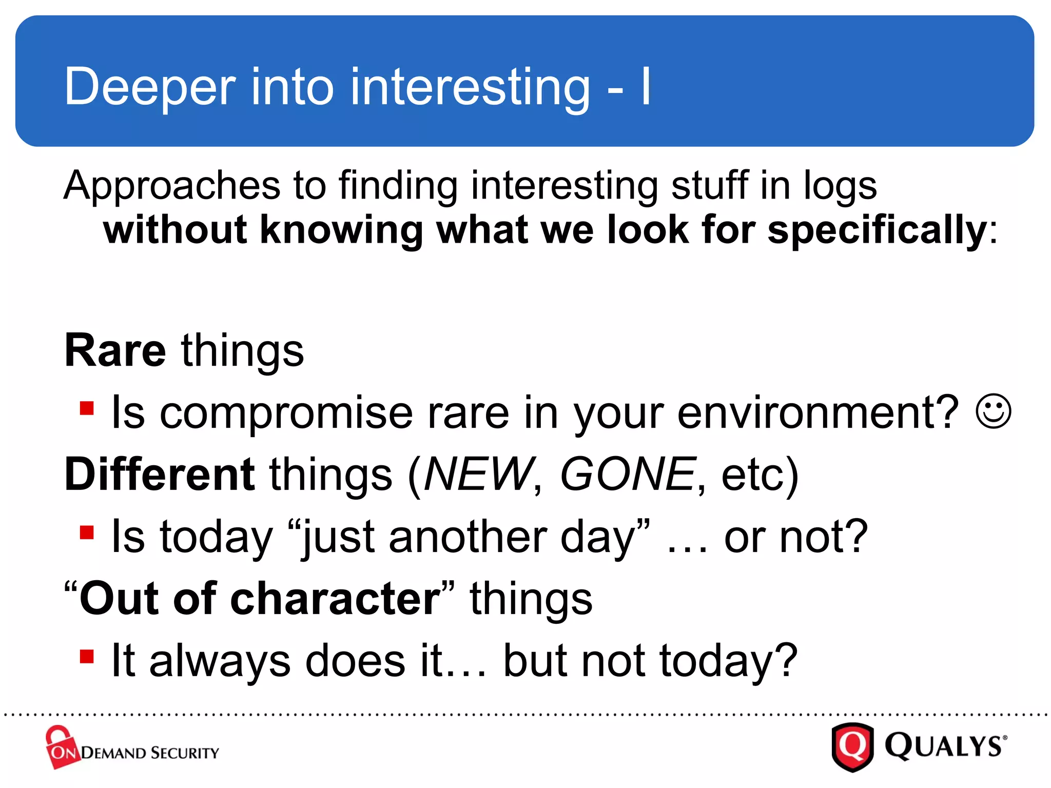 Deeper into interesting - I Approaches to finding interesting stuff in logs  without knowing what we look for specifically : Rare  things Is compromise rare in your environment?   Different  things ( NEW ,  GONE , etc) Is today “just another day” … or not? “ Out of character ” things It always does it… but not today? 