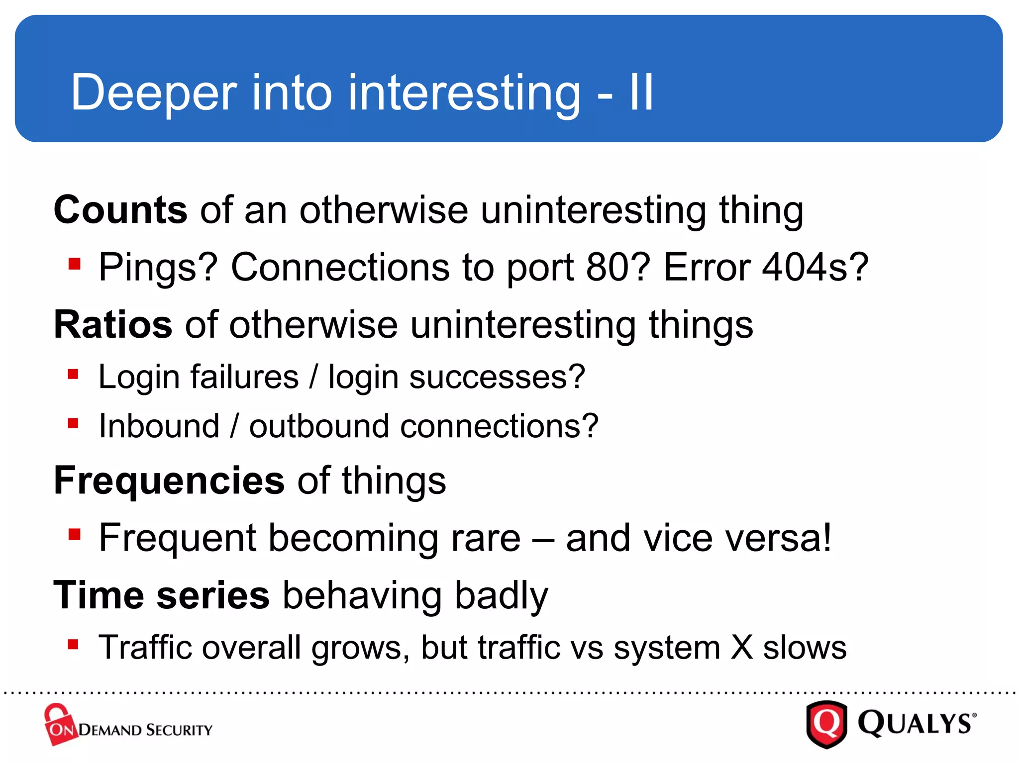 Deeper into interesting - II Counts  of an otherwise uninteresting thing Pings? Connections to port 80? Error 404s? Ratios  of otherwise uninteresting things Login failures / login successes? Inbound / outbound connections? Frequencies  of things Frequent becoming rare – and vice versa! Time series  behaving badly Traffic overall grows, but traffic vs system X slows 