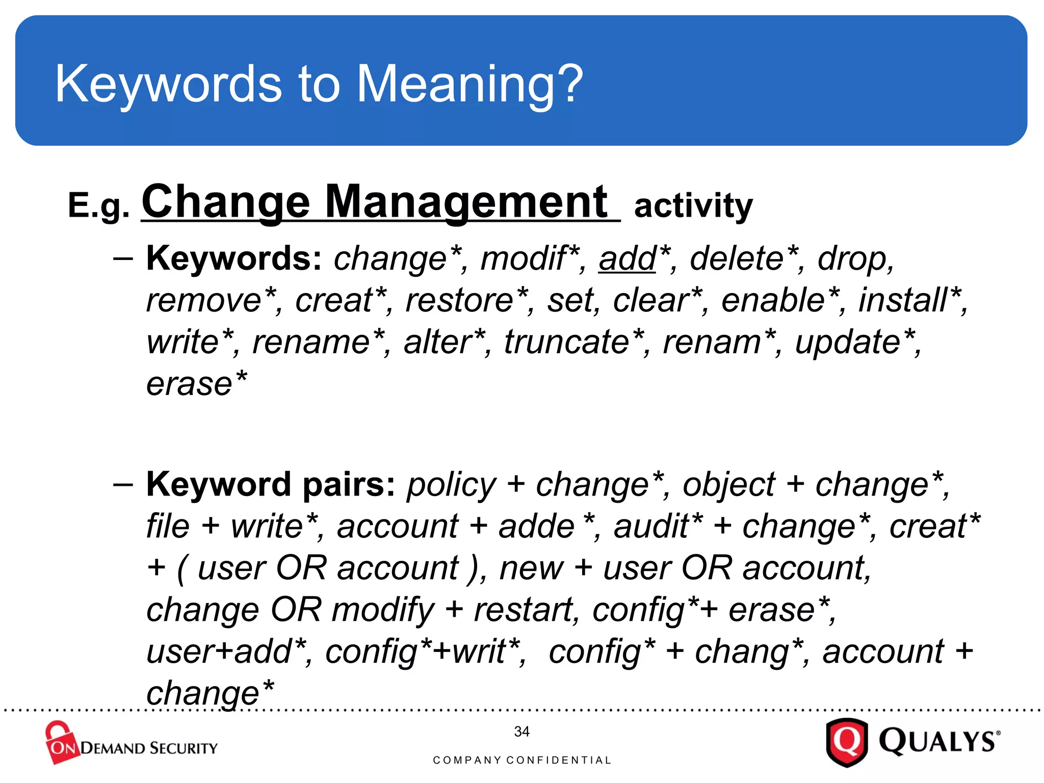 Keywords to Meaning? E.g.  Change Management  activity Keywords:  change*, modif*,  add *, delete*, drop, remove*, creat*, restore*, set, clear*, enable*, install*, write*, rename*, alter*, truncate*, renam*, update*, erase* Keyword pairs:  policy + change*, object + change*, file + write*, account + adde   *, audit* + change*, creat* + ( user OR account ), new + user OR account, change OR modify + restart, config*+ erase*, user+add*, config*+writ*,  config* + chang*, account + change* C O M P A N Y  C O N F I D E N T I A L 