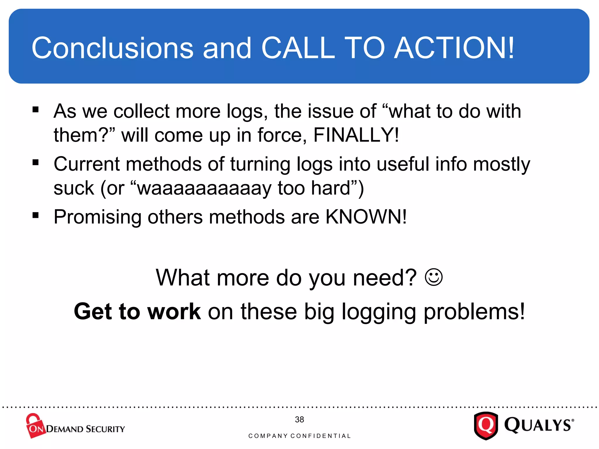 Conclusions and CALL TO ACTION! As we collect more logs, the issue of “what to do with them?” will come up in force, FINALLY! Current methods of turning logs into useful info mostly  suck (or “waaaaaaaaaay too hard”) Promising others methods are KNOWN! What more do you need?   Get to work  on these big logging problems! C O M P A N Y  C O N F I D E N T I A L 