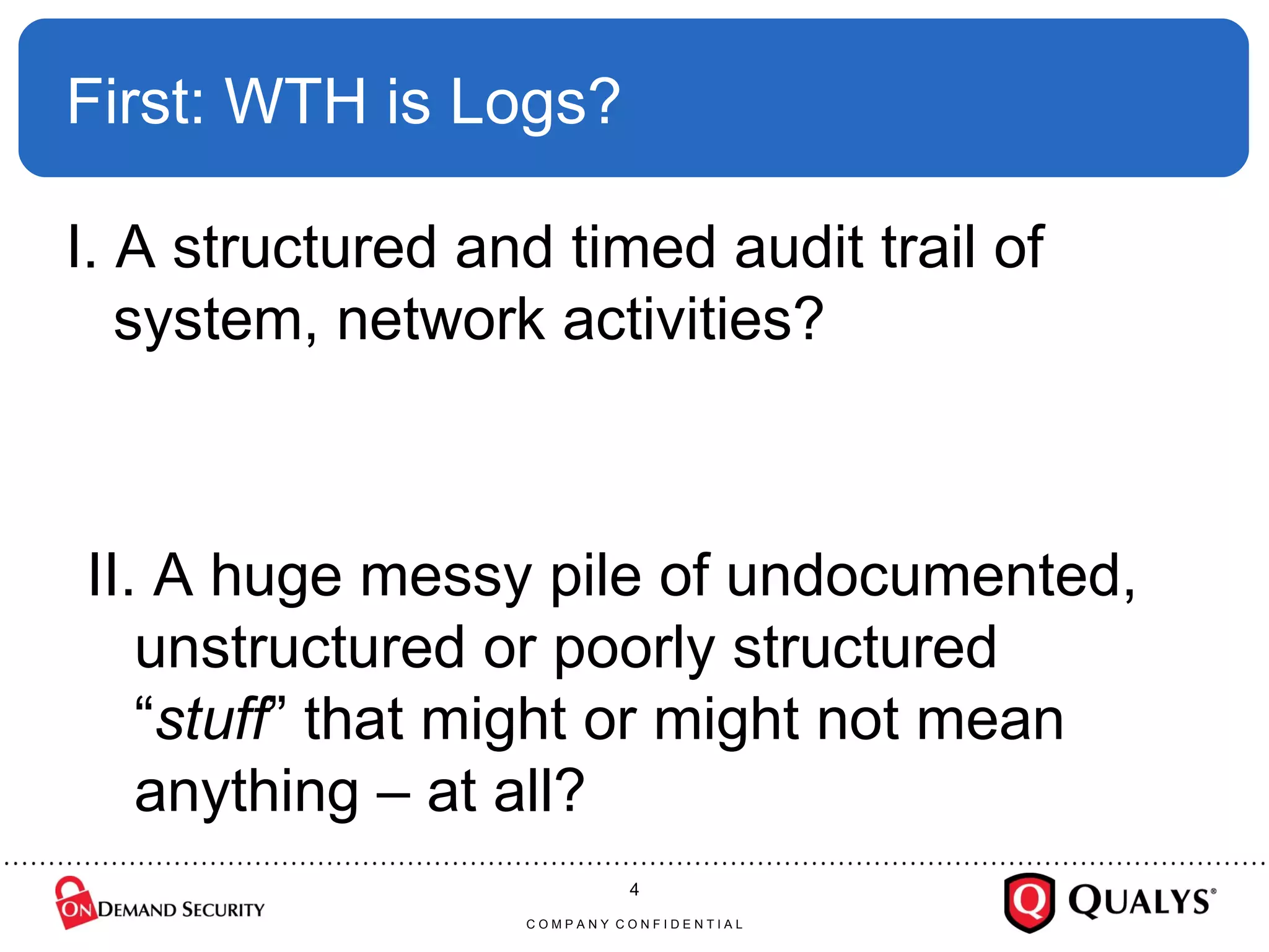 First: WTH is Logs? I. A structured and timed audit trail of system, network activities? C O M P A N Y  C O N F I D E N T I A L II. A huge messy pile of undocumented, unstructured or poorly structured “ stuff ” that might or might not mean anything – at all? 