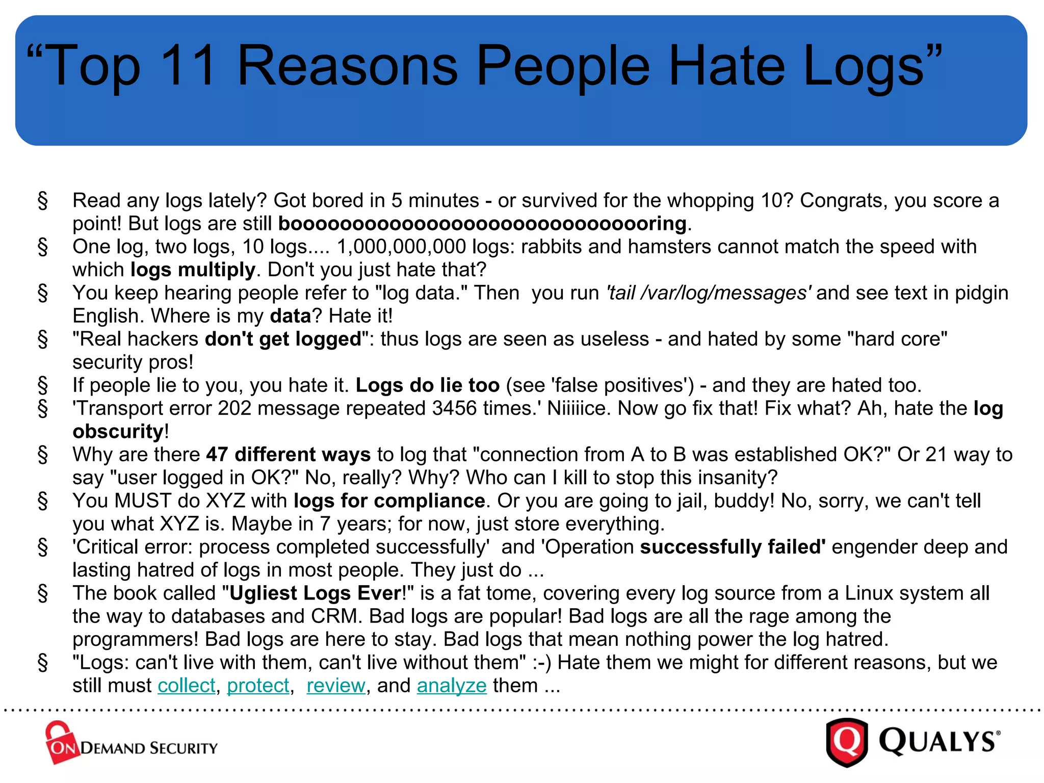 “ Top 11 Reasons People Hate Logs” Read any logs lately? Got bored in 5 minutes - or survived for the whopping 10? Congrats, you score a point! But logs are still  boooooooooooooooooooooooooooooring . One log, two logs, 10 logs.... 1,000,000,000 logs: rabbits and hamsters cannot match the speed with which  logs multiply . Don't you just hate that? You keep hearing people refer to "log data." Then  you run  'tail /var/log/messages'  and see text in pidgin English. Where is my  data ? Hate it!  "Real hackers  don't get logged ": thus logs are seen as useless - and hated by some "hard core" security pros! If people lie to you, you hate it.  Logs do lie too  (see 'false positives') - and they are hated too. 'Transport error 202 message repeated 3456 times.' Niiiiice. Now go fix that! Fix what? Ah, hate the  log obscurity ! Why are there  47 different ways  to log that "connection from A to B was established OK?" Or 21 way to say "user logged in OK?" No, really? Why? Who can I kill to stop this insanity? You MUST do XYZ with  logs for compliance . Or you are going to jail, buddy! No, sorry, we can't tell you what XYZ is. Maybe in 7 years; for now, just store everything. 'Critical error: process completed successfully'  and 'Operation  successfully failed'  engender deep and lasting hatred of logs in most people. They just do ... The book called " Ugliest Logs Ever !" is a fat tome, covering every log source from a Linux system all the way to databases and CRM. Bad logs are popular! Bad logs are all the rage among the programmers! Bad logs are here to stay. Bad logs that mean nothing power the log hatred. "Logs: can't live with them, can't live without them" :-) Hate them we might for different reasons, but we still must  collect ,  protect ,   review , and  analyze  them ... 