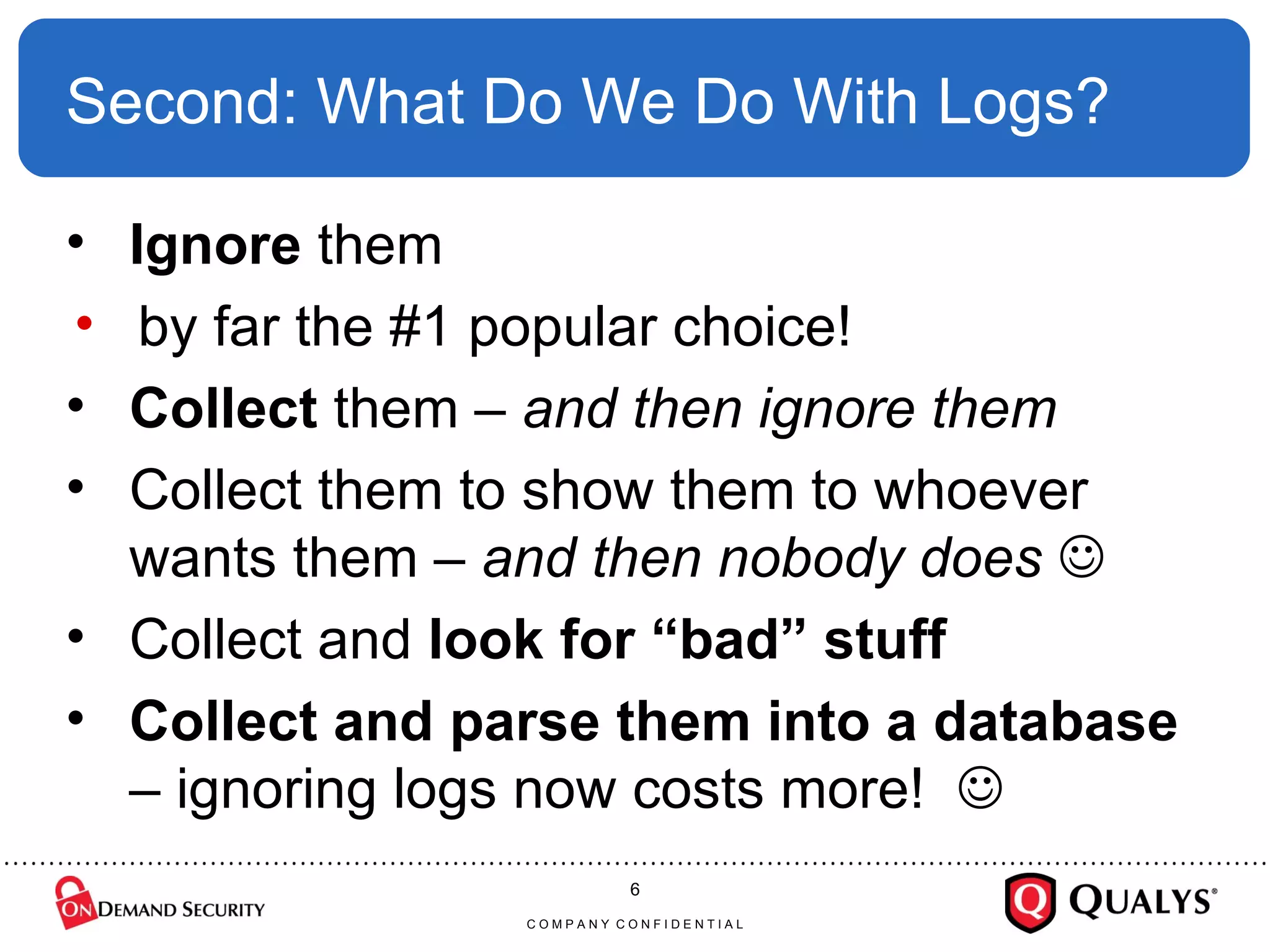 Second: What Do We Do With Logs? Ignore  them by far the #1 popular choice! Collect  them –  and then ignore them Collect them to show them to whoever wants them –  and then nobody does   Collect and  look for “bad” stuff Collect and parse them into a database  – ignoring logs now costs more!   C O M P A N Y  C O N F I D E N T I A L 