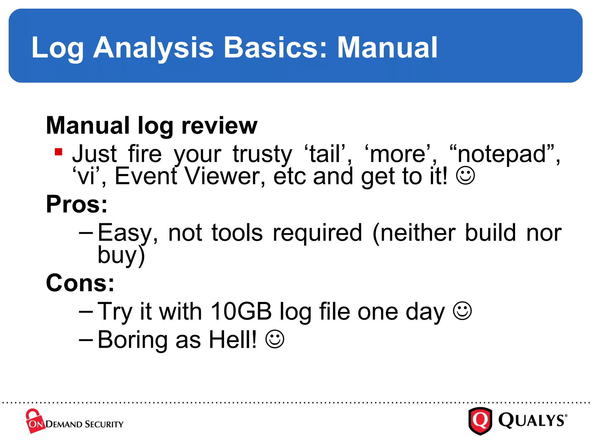 Log Analysis Basics: Manual Manual log review Just fire your trusty ‘tail’, ‘more’, “notepad”, ‘vi’, Event Viewer, etc and get to it!   Pros: Easy, not tools required (neither build nor buy) Cons: Try it with 10GB log file one day   Boring as Hell!   