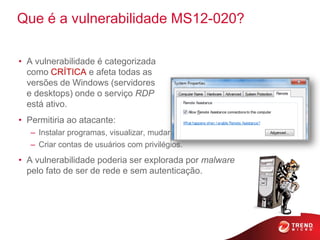 Que é a vulnerabilidade MS12-020?

• A vulnerabilidade é categorizada
  como CRÍTICA e afeta todas as
  versões de Windows (servidores
  e desktops) onde o serviço RDP
  está ativo.
• Permitiria ao atacante:
   – Instalar programas, visualizar, mudar ou apagar dados
   – Criar contas de usuários com privilégios.
• A vulnerabilidade poderia ser explorada por malware
  pelo fato de ser de rede e sem autenticação.
 