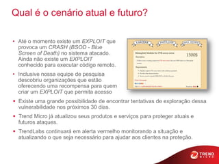 Qual é o cenário atual e futuro?

• Até o momento existe um EXPLOIT que
  provoca um CRASH (BSOD - Blue
  Screen of Death) no sistema atacado.
  Ainda não existe um EXPLOIT
  conhecido para executar código remoto.
• Inclusive nossa equipe de pesquisa
  descobriu organizações que estão
  oferecendo uma recompensa para quem
  criar um EXPLOIT que permita acesso
 Existe uma grande possibilidade de encontrar tentativas de exploração dessa
  vulnerabilidade nos próximos 30 dias.
 Trend Micro já atualizou seus produtos e serviços para proteger atuais e
  futuros ataques.
 TrendLabs continuará em alerta vermelho monitorando a situação e
  atualizando o que seja necessário para ajudar aos clientes na proteção.
 