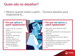 Quais são os desafios?

• Mesmo quando existe o patch... Teremos desafios para
  implementá-lo...


 Por que aplicar o               Por que não aplicar o
  patch rapidamente?               patch rapidamente?
 Evitar crash em sistemas        Não saber quais sistemas estão
  críticos.                        vulneráveis.
 Evitar possíveis acessos        Não existe janela para manutenção de
  remotos.                         sistemas.
 Roubo de informação             Custos operacionais.
  confidencial.                   Impossibilidade de reiniciar alguns
 Impacto negativo na              servidores.
  reputação da empresa.           Necessidade de tempo para processo
 Conformidade com                 de controle de qualidade do patch.
  regulamentações                 Sistemas que não podem ser
    • Ex: PCI-DSS 6.1              atualizados.
 Etc.                            Etc.
 