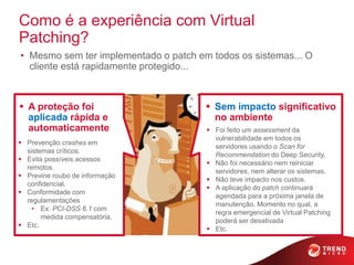 Como é a experiência com Virtual
Patching?
• Mesmo sem ter implementado o patch em todos os sistemas... O
  cliente está rapidamente protegido...



 A proteção foi                        Sem impacto significativo
  aplicada rápida e                      no ambiente
  automaticamente                       Foi feito um assessment da
                                         vulnerabilidade em todos os
 Prevenção crashes em
                                         servidores usando o Scan for
  sistemas críticos.
                                         Recommendation do Deep Security.
 Evita possíveis acessos
                                        Não foi necessário nem reiniciar
  remotos.
                                         servidores, nem alterar os sistemas.
 Previne roubo de informação
                                        Não teve impacto nos custos.
  confidencial.
                                        A aplicação do patch continuará
 Conformidade com
                                         agendada para a próxima janela de
  regulamentações
                                         manutenção. Momento no qual, a
    • Ex: PCI-DSS 6.1 com
                                         regra emergencial de Virtual Patching
       medida compensatória.
                                         poderá ser desativada
 Etc.
                                        Etc.
 