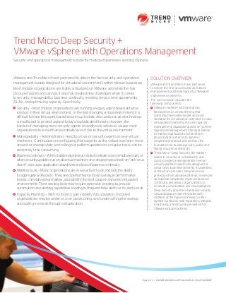 Trend Micro Deep Security + 
VMware vSphere with Operations Management 
Security and operations management bundle for midsized businesses running vSphere 
Solution Overview 
VMware and Trend Micro have partnered 
to deliver the first security and operations 
management bundle designed for VMware® 
vSphere environments. 
The joint solution includes the 
following components: 
VMware vSphere® with Operations 
Management is a new offering that 
combines the market leader and gold 
standard for virtualization with best-in-class 
virtualization performance and capacity 
management capabilities based on vCenter 
Operations Management Standard Edition. 
It enables organizations to transform 
physical data centers into dynamic, 
simplified infrastructures and lays the 
foundation for building private, public and 
hybrid cloud environments. 
Trend Micro™ Deep Security, the market 
leader in security for virtualization and 
cloud, provides a next-generation server 
security platform specifically designed for 
virtual and cloud environments. Its agentless 
architecture provides comprehensive 
protection from advanced threats, minimizes 
operational complexity, improves business 
continuity, and allows organizations to 
accelerate virtualization and cloud adoption. 
Deep Security provides a hardened security 
virtual appliance that integrates with 
vSphere at the hypervisor level to offer 
agentless antivirus, web reputation, integrity 
monitoring, and intrusion prevention for 
VMware virtual machines. 
VMware and Trend Micro have partnered to deliver the first security and operations 
management bundle designed for virtualized environments within midsize businesses. 
Most midsize organizations are highly virtualized on VMware, and while this has 
produced significant savings, it also has created new challenges when it comes 
to security, manageability, business continuity, meeting service level agreements 
(SLAs), and optimizing capacity. Specifically: 
Security – Most midsize organizations are running a legacy agent-based antivirus 
product in their virtual environment. In the fast-changing virtual environment, it is 
difficult to keep this agent-based security up to date. Also, antivirus as a technology 
is insufficient to protect against today’s sophisticated threats. However, the 
burden of managing more security agents (in addition to antivirus) causes most 
organizations to live with an inordinate level of risk to the virtual environment. 
Manageability – Administrators need to provision security agents in new virtual 
machines. Continuously reconfiguring these agents as the virtual machines move 
around or change state and rolling out pattern updates on a regular basis, can be 
extremely time consuming. 
Business continuity - When traditional antivirus solutions initiate scans simultaneously, or 
when security updates run on all virtual machines on a single physical host—an “anti-virus 
storm” can cause application slowdowns and loss of business continuity. 
Meeting SLAs – Many organizations are in a reactive mode and lack the ability 
to aggregate workloads. They need performance tools to analyze performance 
trends, correlate abnormalities, and identify the root cause in dynamic virtualized 
environments. Their existing tools may require extensive scripting to provide 
automation and alerting capabilities, leading to frequent false alerts or no alerts at all. 
Capacity Planning – With no tools to gain visibility into utilization, midsized 
organizations may be under or over provisioning, and undercutting the savings 
and agility promised through virtualization. 
Page 1 of 3 • Midsize Business Virtualization - SOLUTION BRIEF 
 