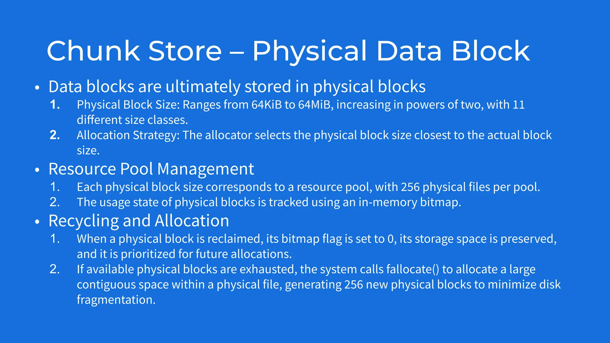 Chunk Store – Physical Data Block
• Data blocks are ultimately stored in physical blocks
1. Physical Block Size: Ranges from 64KiB to 64MiB, increasing in powers of two, with 11
diﬀerent size classes.
2. Allocation Strategy: The allocator selects the physical block size closest to the actual block
size.
• Resource Pool Management
1. Each physical block size corresponds to a resource pool, with 256 physical files per pool.
2. The usage state of physical blocks is tracked using an in-memory bitmap.
• Recycling and Allocation
1. When a physical block is reclaimed, its bitmap flag is set to 0, its storage space is preserved,
and it is prioritized for future allocations.
2. If available physical blocks are exhausted, the system calls fallocate() to allocate a large
contiguous space within a physical file, generating 256 new physical blocks to minimize disk
fragmentation.
 