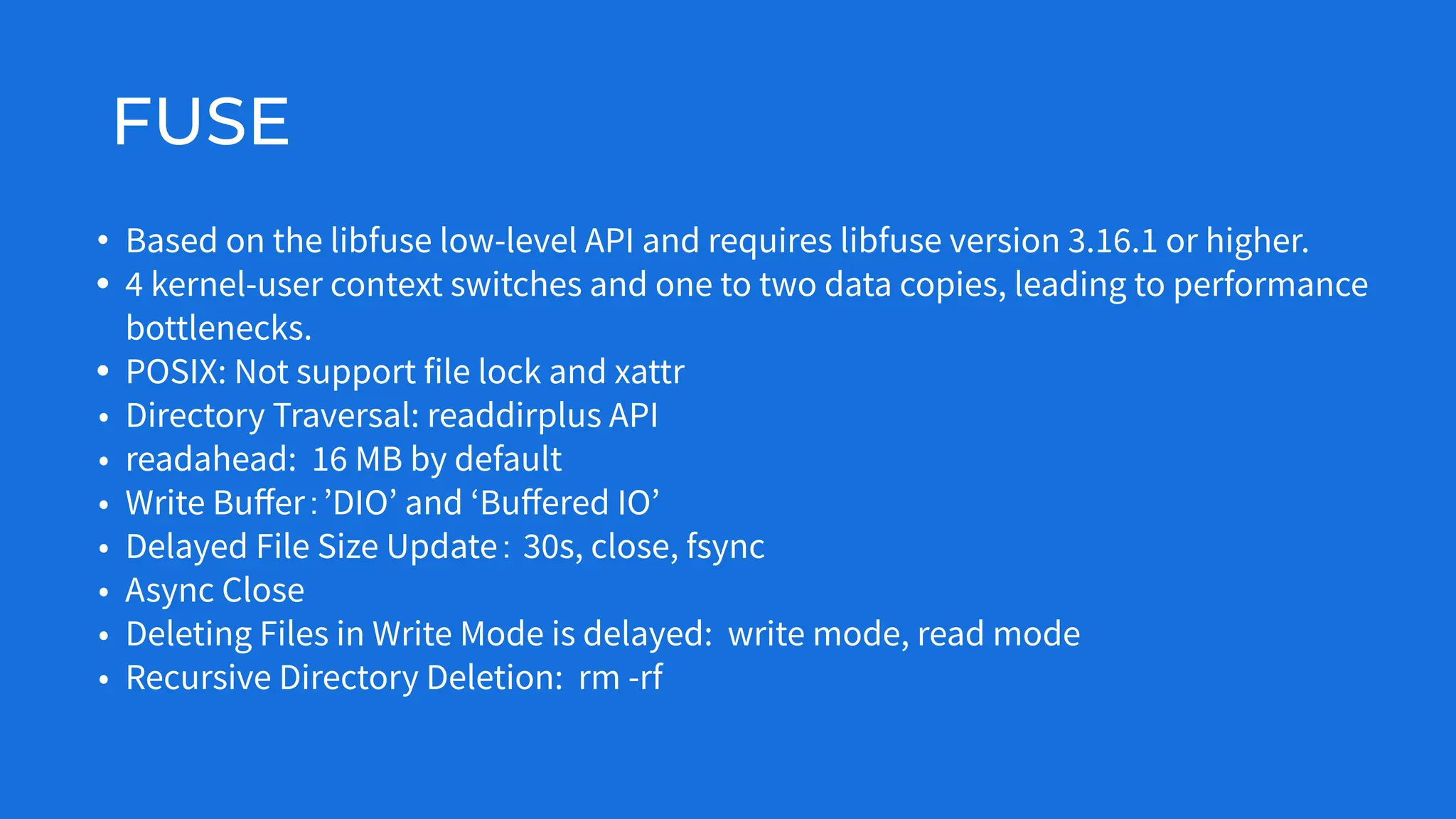 FUSE
• Based on the libfuse low-level API and requires libfuse version 3.16.1 or higher.
• 4 kernel-user context switches and one to two data copies, leading to performance
bottlenecks.
• POSIX: Not support file lock and xattr
• Directory Traversal: readdirplus API
• readahead: 16 MB by default
• Write Buﬀer：ʼDIOʼ and ʻBuﬀered IOʼ
• Delayed File Size Update： 30s, close, fsync
• Async Close
• Deleting Files in Write Mode is delayed: write mode, read mode
• Recursive Directory Deletion: rm -rf
 