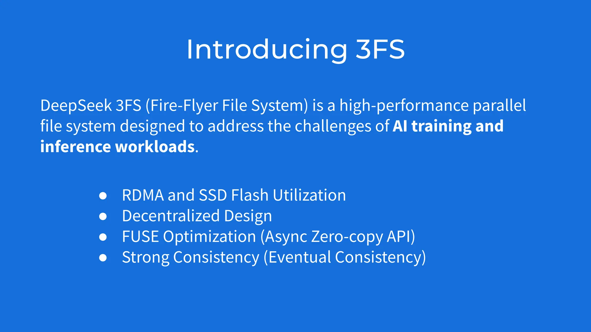 Introducing 3FS
DeepSeek 3FS (Fire-Flyer File System) is a high-performance parallel
file system designed to address the challenges of AI training and
inference workloads.
● RDMA and SSD Flash Utilization
● Decentralized Design
● FUSE Optimization (Async Zero-copy API)
● Strong Consistency (Eventual Consistency)
 