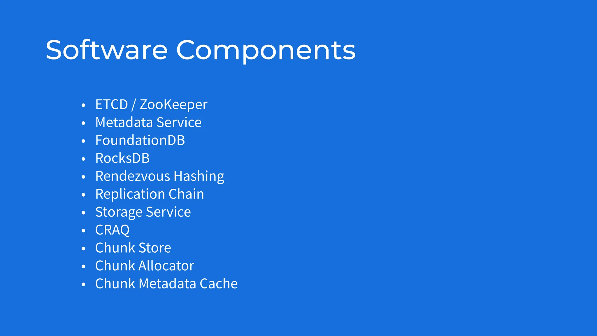 Software Components
• ETCD / ZooKeeper
• Metadata Service
• FoundationDB
• RocksDB
• Rendezvous Hashing
• Replication Chain
• Storage Service
• CRAQ
• Chunk Store
• Chunk Allocator
• Chunk Metadata Cache
 