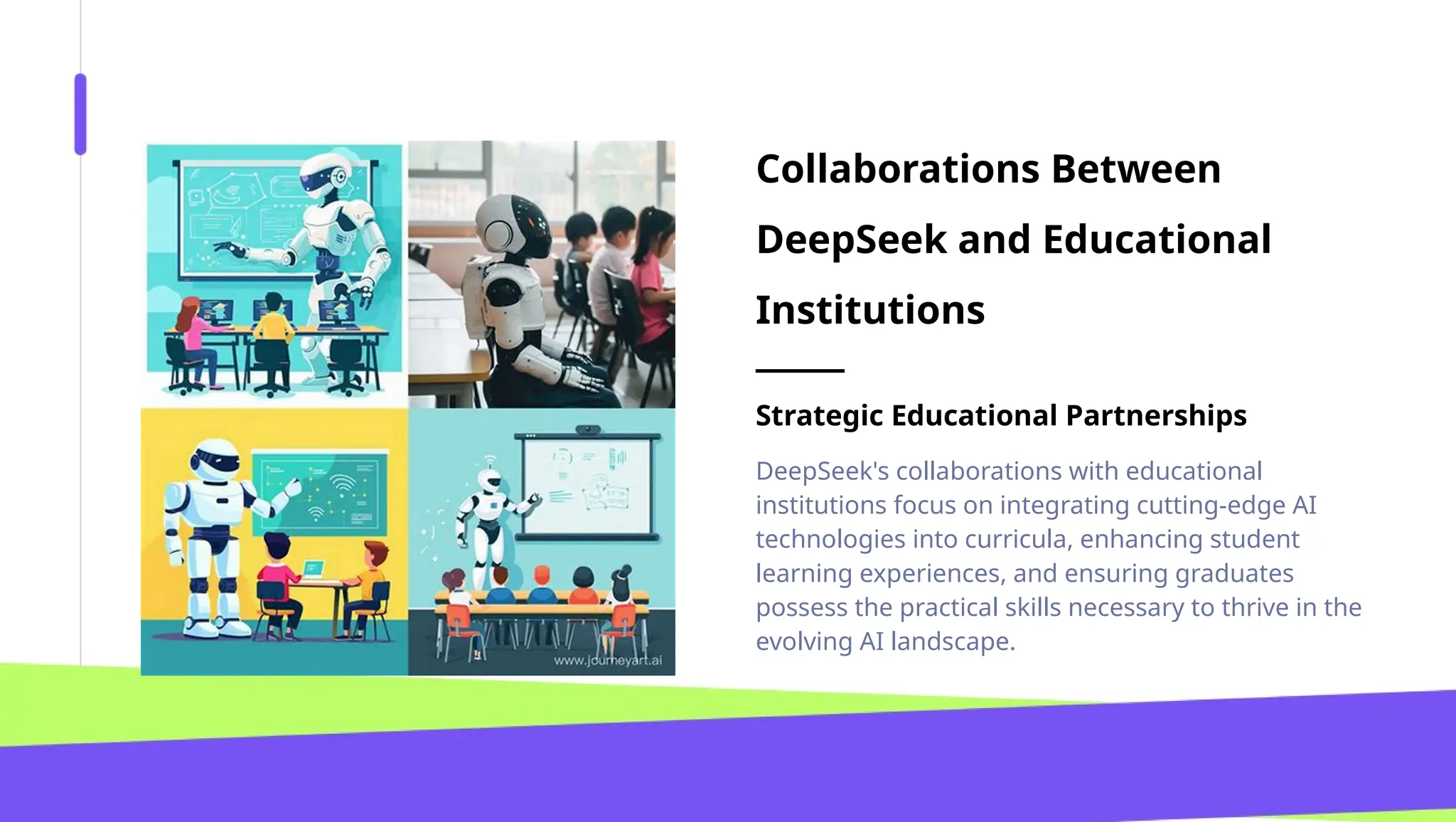 Collaborations Between
DeepSeek and Educational
Institutions
Strategic Educational Partnerships
DeepSeek's collaborations with educational
institutions focus on integrating cutting-edge AI
technologies into curricula, enhancing student
learning experiences, and ensuring graduates
possess the practical skills necessary to thrive in the
evolving AI landscape.
 