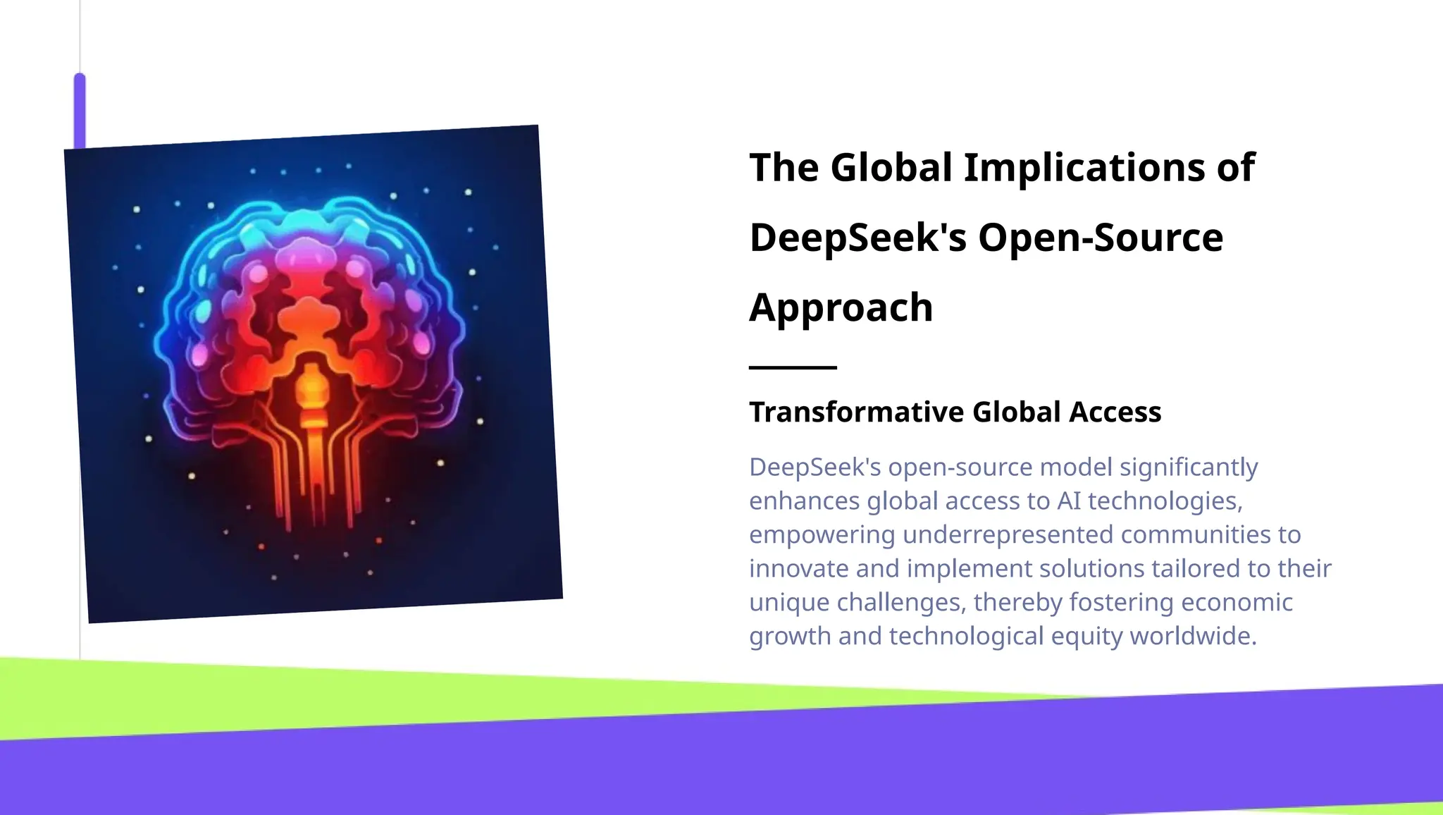 The Global Implications of
DeepSeek's Open-Source
Approach
Transformative Global Access
DeepSeek's open-source model significantly
enhances global access to AI technologies,
empowering underrepresented communities to
innovate and implement solutions tailored to their
unique challenges, thereby fostering economic
growth and technological equity worldwide.
 