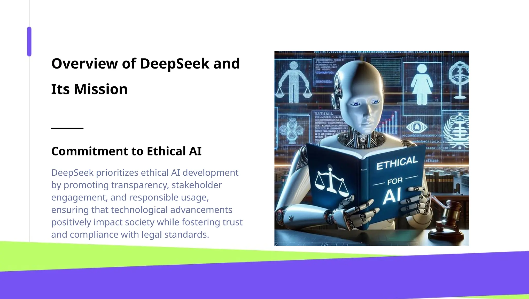 Overview of DeepSeek and
Its Mission
Commitment to Ethical AI
DeepSeek prioritizes ethical AI development
by promoting transparency, stakeholder
engagement, and responsible usage,
ensuring that technological advancements
positively impact society while fostering trust
and compliance with legal standards.
 