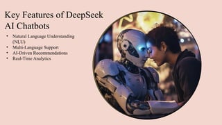 Key Features of DeepSeek
AI Chatbots
• Natural Language Understanding
(NLU)
• Multi-Language Support
• AI-Driven Recommendations
• Real-Time Analytics
 