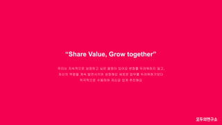 “Share Value, Grow together”
우리는 지속적으로 성장하고 싶은 열정이 있어요 변화를 두려워하지 않고,
자신의 역량을 계속 발전시키며 성장해요 새로운 업무를 두려워하기보다
적극적으로 수용하여 자신감 있게 추진해요
 