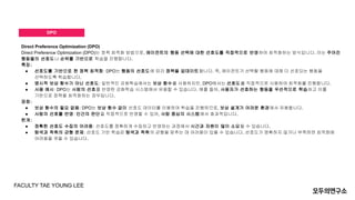 DPO
Direct Preference Optimization (DPO)
Direct Preference Optimization (DPO)는 정책 최적화 방법으로, 에이전트의 행동 선택에 대한 선호도를 직접적으로 반영하여 최적화하는 방식입니다. 이는 주어진
행동들의 선호도나 순위를 기반으로 학습을 진행합니다.
특징:
● 선호도를 기반으로 한 정책 최적화: DPO는 행동의 선호도에 따라 정책을 업데이트합니다. 즉, 에이전트가 선택할 행동에 대해 더 선호되는 행동을
선택하도록 학습합니다.
● 명시적 보상 함수가 아닌 선호도: 일반적인 강화학습에서는 보상 함수를 사용하지만, DPO에서는 선호도를 직접적으로 사용하여 최적화를 진행합니다.
● 사용 예시: DPO는 사람의 선호를 반영한 강화학습 시스템에서 유용할 수 있습니다. 예를 들어, 사용자가 선호하는 행동을 우선적으로 학습하고 이를
기반으로 정책을 최적화하는 경우입니다.
장점:
● 보상 함수의 필요 없음: DPO는 보상 함수 없이 선호도 데이터를 이용하여 학습을 진행하므로, 보상 설계가 어려운 환경에서 유용합니다.
● 사람의 선호를 반영: 인간의 판단을 직접적으로 반영할 수 있어, 사람 중심의 시스템에서 효과적입니다.
한계:
● 정확한 선호도 수집의 어려움: 선호도를 정확하게 수집하고 반영하는 과정에서 시간과 자원이 많이 소요될 수 있습니다.
● 탐색과 착취의 균형 문제: 선호도 기반 학습은 탐색과 착취의 균형을 맞추는 데 어려움이 있을 수 있습니다. 선호도가 명확하지 않거나 부족하면 최적화에
어려움을 겪을 수 있습니다.
FACULTY TAE YOUNG LEE
 