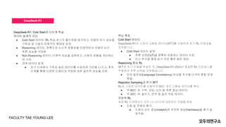 DeepSeek-R1
DeepSeek-R1: Cold Start와 다단계 학습
데이터 설계의 의의
● Cold Start 데이터: RL 학습 초기의 불안정을 제거하고, 모델의 초기 성능을
가독성 및 사용자 친화적인 형태로 보장.
● Reasoning 데이터: 정확도와 논리적 정합성을 보장하면서 모델의 논리
추론 성능을 극대화.
● Non-Reasoning 데이터: 다목적 성능을 강화하고, 사용자 경험을 개선하는
데 기여.
● 전체 데이터 설계:
● 초기 단계에서 가독성 높은 데이터를 수집하여 기반을 다지고, 후속
단계를 통해 다양한 도메인과 작업에 대한 일반적 성능을 강화.
핵심 특징
Cold Start 데이터
DeepSeek-R1은 소량의 고품질 데이터(SFT)를 사용하여 초기 RL 안정성을
보장합니다.
● Cold Start 데이터 설계:
● 추론 과정(CoT)을 명확히 포함하는 데이터 수집.
● 인간 주석을 통해 읽기 쉬운 출력 패턴 생성.
Reasoning 중심 RL
SFT로 초기 모델을 학습한 뒤, DeepSeek-R1-Zero와 동일한 RL 프로세스를
적용하여 추론 능력을 강화했습니다.
● 언어 일관성(Language Consistency) 보상을 추가해 다국어 혼합 문제
해결.
Rejection Sampling과 추가 SFT
RL로 수집한 데이터를 선별하여 80만 개의 고품질 데이터를 확보.
● 약 60만 개: 수학, 코딩, 논리 등 추론 중심 데이터.
● 약 20만 개: 글쓰기, 번역 등 일반 작업 데이터.
전방위 RL
최종 RL 단계에서는 모든 시나리오에 대응하는 모델을 학습.
● 도움 및 무해성 평가:
● 도움이 되는 응답(Helpful)과 안전한 응답(Harmless)을 평가 및
최적화.
FACULTY TAE YOUNG LEE
 