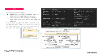 MLA
Multi-Head Latent Attention (MLA):
● Attention 구조에서 키(Key)와 값(Value)을 효율적으로
압축하여 KV 캐시 사용량을 줄이는 기법입니다.
● 기존 Transformer의 Multi-Head Attention(MHA)과
비슷한 성능을 유지하면서도 메모리와 계산 비용을 크게
절감합니다.
즉, MLA는 Key와 Value를 압축 및 복원하는 과정을 추가하여,
기존 MHA 대비 메모리 사용량을 크게 줄이면서도 동일한 수식
구조와 성능을 유지합니다. 특히, 긴 입력 시퀀스를 처리해야
하는 대규모 언어 모델에서 큰 이점을 제공합니다
FACULTY TAE YOUNG LEE
 