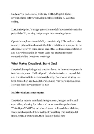 Codex: The backbone of tools like GitHub Copilot, Codex
revolutionized software development by enabling AI-assisted
coding.
DALL·E: OpenAI’s image-generation model showcased the creative
potential of AI, turning text prompts into stunning visuals.
OpenAI’s emphasis on scalability, user-friendly APIs, and extensive
research publications has solidified its reputation as a pioneer in the
AI space. However, some critics argue that its focus on monetization
and slower innovation in recent years has created room for
competitors like DeepSeek to emerge.
What Makes DeepSeek Stand Out?
DeepSeek has quickly gained traction due to its innovative approach
to AI development. Unlike OpenAI, which started as a research lab
and transitioned into a commercial entity, DeepSeek’s strategy has
been focused on agility, collaboration, and real-world applications.
Here are some key aspects of its rise:
Multimodal Advancements
DeepSeek’s models seamlessly integrate text, images, audio, and
even video, allowing for richer and more versatile applications.
While OpenAI’s GPT-4 introduced some multimodal capabilities,
DeepSeek has pushed the envelope by enabling true multimodal
interactivity. For instance, their flagship model can:
 