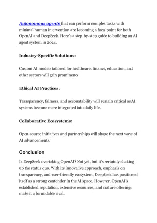 Autonomous agents that can perform complex tasks with
minimal human intervention are becoming a focal point for both
OpenAI and DeepSeek. Here’s a step-by-step guide to building an AI
agent system in 2024.
Industry-Specific Solutions:
Custom AI models tailored for healthcare, finance, education, and
other sectors will gain prominence.
Ethical AI Practices:
Transparency, fairness, and accountability will remain critical as AI
systems become more integrated into daily life.
Collaborative Ecosystems:
Open-source initiatives and partnerships will shape the next wave of
AI advancements.
Conclusion
Is DeepSeek overtaking OpenAI? Not yet, but it’s certainly shaking
up the status quo. With its innovative approach, emphasis on
transparency, and user-friendly ecosystem, DeepSeek has positioned
itself as a strong contender in the AI space. However, OpenAI’s
established reputation, extensive resources, and mature offerings
make it a formidable rival.
 