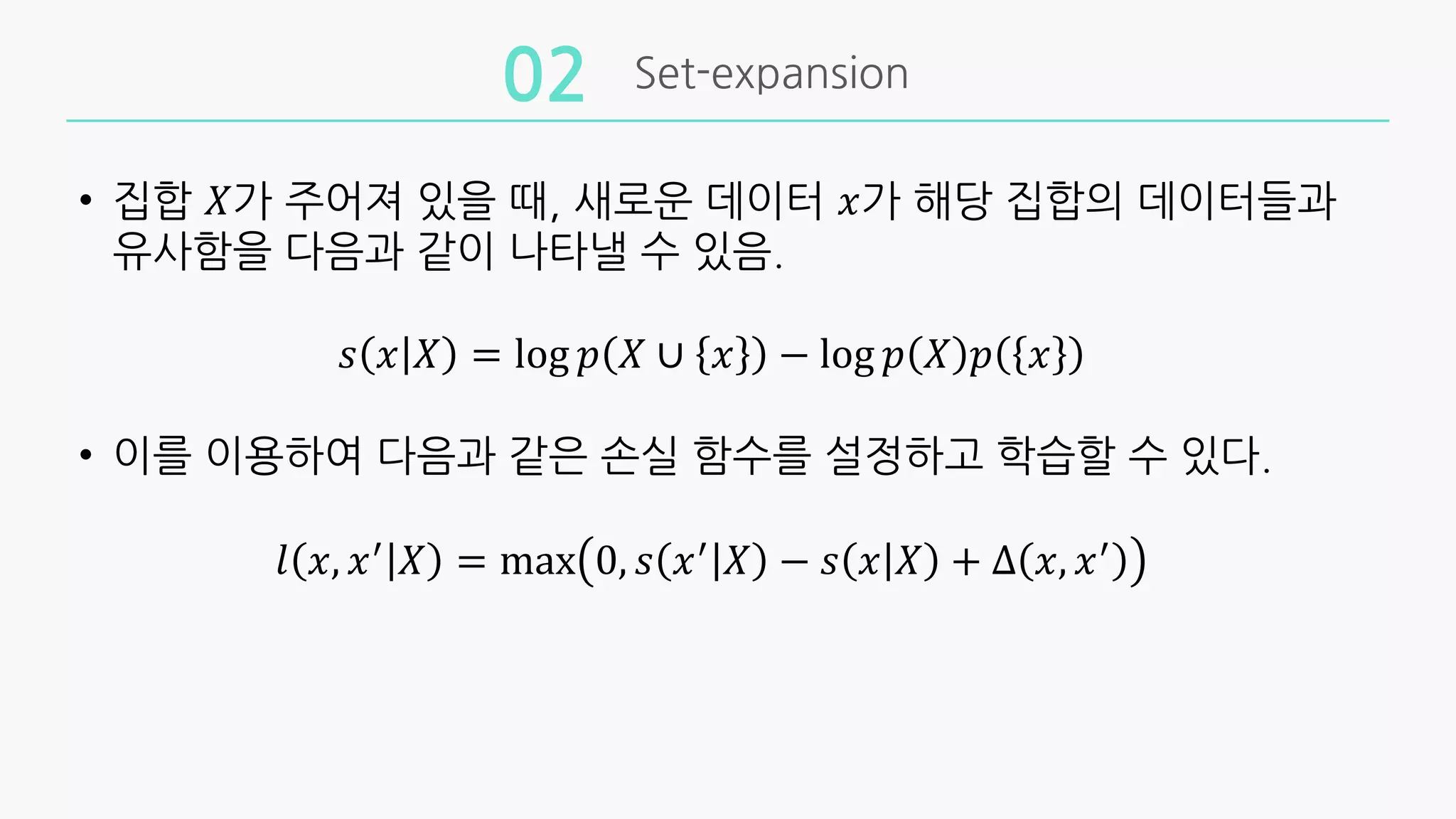 Set-expansion
02
• 집합 𝑋가 주어져 있을 때, 새로운 데이터 𝑥가 해당 집합의 데이터들과
유사함을 다음과 같이 나타낼 수 있음.
𝑠 𝑥 𝑋 = log 𝑝 𝑋 ∪ 𝑥 − log 𝑝 𝑋 𝑝 𝑥
• 이를 이용하여 다음과 같은 손실 함수를 설정하고 학습할 수 있다.
𝑙 𝑥, 𝑥,
𝑋 = max 0, 𝑠 𝑥,
𝑋 − 𝑠 𝑥 𝑋 + ∆ 𝑥, 𝑥,
 
