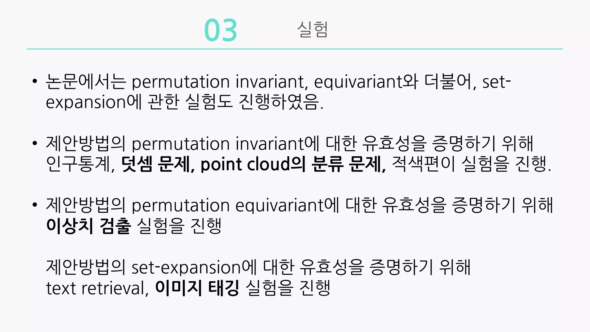 실험
03
• 논문에서는 permutation invariant, equivariant와 더불어, set-
expansion에 관한 실험도 진행하였음.
• 제안방법의 permutation invariant에 대한 유효성을 증명하기 위해
인구통계, 덧셈 문제, point cloud의 분류 문제, 적색편이 실험을 진행.
• 제안방법의 permutation equivariant에 대한 유효성을 증명하기 위해
이상치 검출 실험을 진행
제안방법의 set-expansion에 대한 유효성을 증명하기 위해
text retrieval, 이미지 태깅 실험을 진행
 
