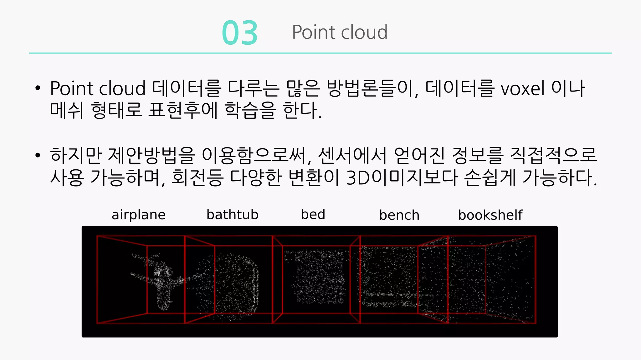 Point cloud
03
• Point cloud 데이터를 다루는 많은 방법론들이, 데이터를 voxel 이나
메쉬 형태로 표현후에 학습을 한다.
• 하지만 제안방법을 이용함으로써, 센서에서 얻어진 정보를 직접적으로
사용 가능하며, 회전등 다양한 변환이 3D이미지보다 손쉽게 가능하다.
 