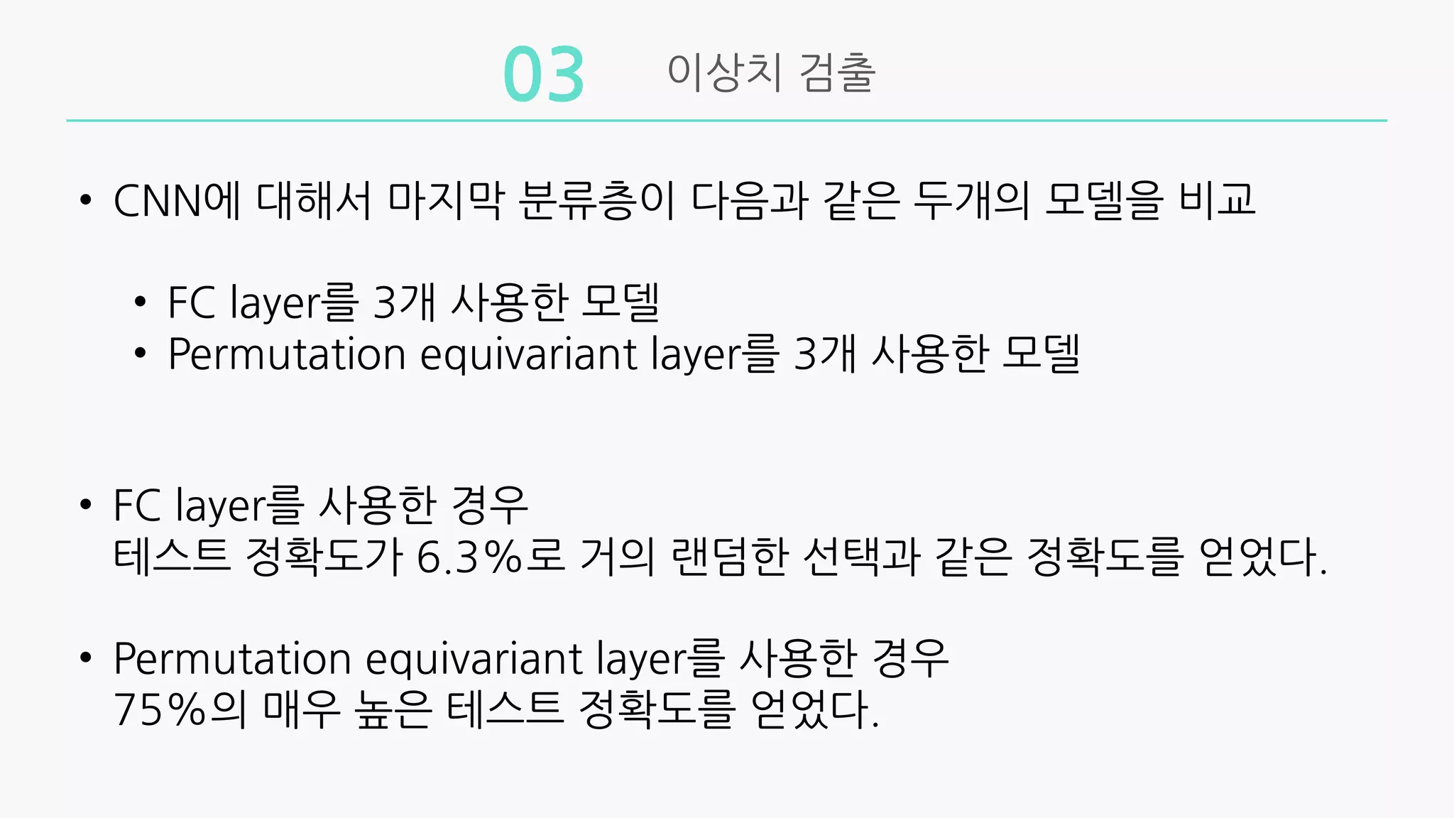 이상치 검출
03
• CNN에 대해서 마지막 분류층이 다음과 같은 두개의 모델을 비교
• FC layer를 3개 사용한 모델
• Permutation equivariant layer를 3개 사용한 모델
• FC layer를 사용한 경우
테스트 정확도가 6.3%로 거의 랜덤한 선택과 같은 정확도를 얻었다.
• Permutation equivariant layer를 사용한 경우
75%의 매우 높은 테스트 정확도를 얻었다.
 