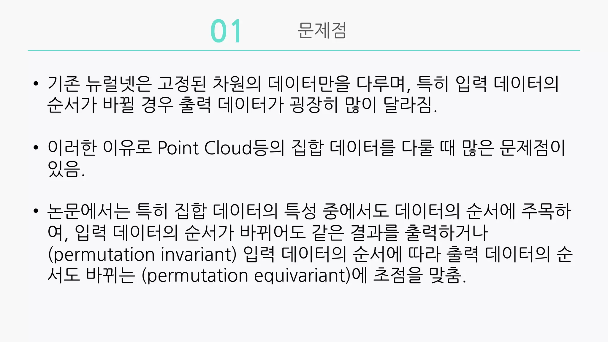 문제점
01
• 기존 뉴럴넷은 고정된 차원의 데이터만을 다루며, 특히 입력 데이터의
순서가 바뀔 경우 출력 데이터가 굉장히 많이 달라짐.
• 이러한 이유로 Point Cloud등의 집합 데이터를 다룰 때 많은 문제점이
있음.
• 논문에서는 특히 집합 데이터의 특성 중에서도 데이터의 순서에 주목하
여, 입력 데이터의 순서가 바뀌어도 같은 결과를 출력하거나
(permutation invariant) 입력 데이터의 순서에 따라 출력 데이터의 순
서도 바뀌는 (permutation equivariant)에 초점을 맞춤.
 