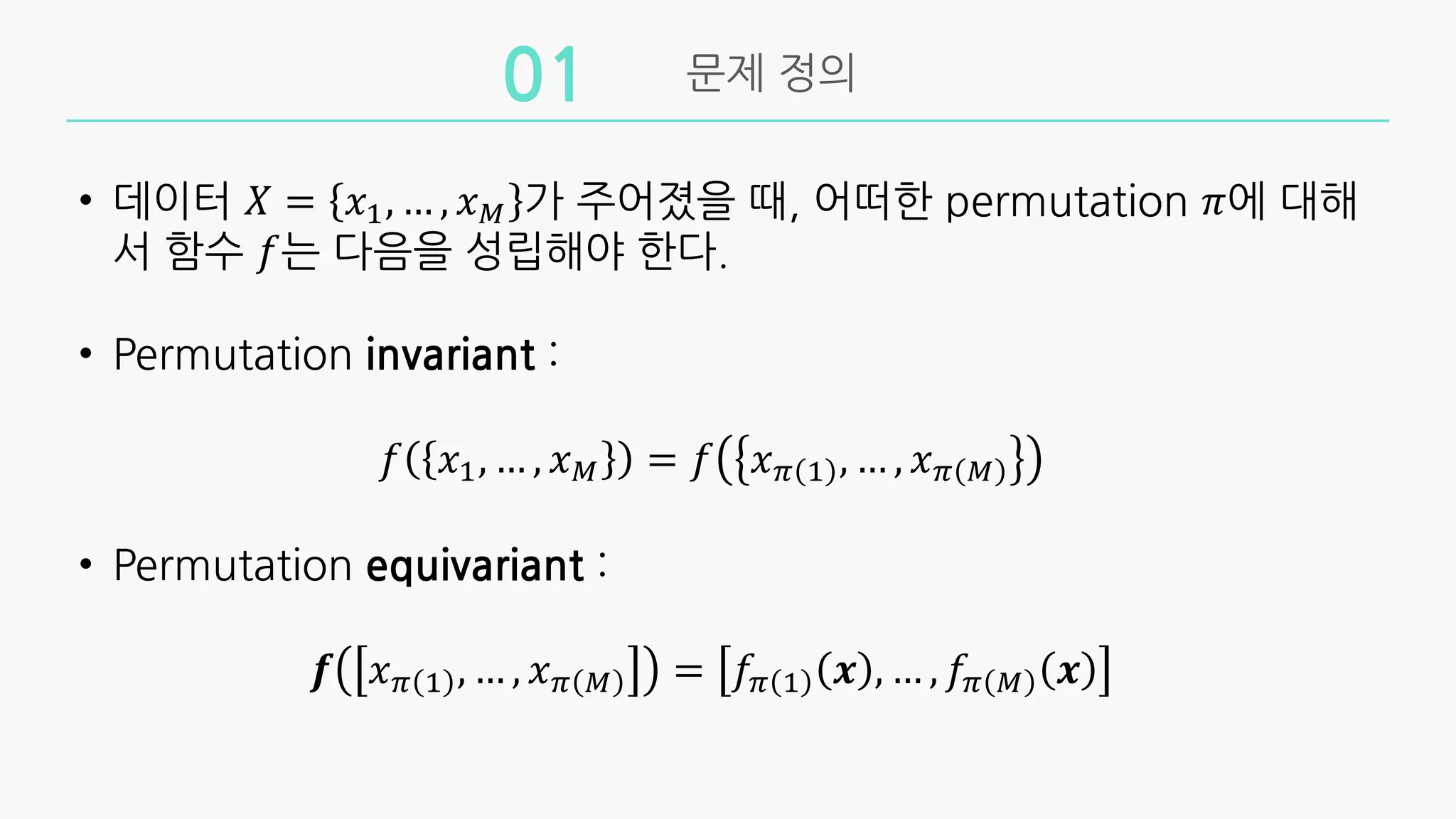 문제 정의
01
• 데이터 𝑋 = 𝑥!, … , 𝑥" 가 주어졌을 때, 어떠한 permutation 𝜋에 대해
서 함수 𝑓는 다음을 성립해야 한다.
• Permutation invariant :
𝑓 𝑥!, … , 𝑥" = 𝑓 𝑥# ! , … , 𝑥# "
• Permutation equivariant :
𝒇 𝑥# ! , … , 𝑥# " = 𝑓# ! 𝒙 , … , 𝑓# " 𝒙
 