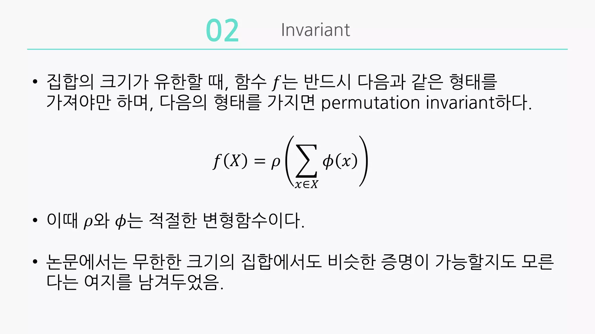 Invariant
02
• 집합의 크기가 유한할 때, 함수 𝑓는 반드시 다음과 같은 형태를
가져야만 하며, 다음의 형태를 가지면 permutation invariant하다.
𝑓 𝑋 = 𝜌 +
$∈&
𝜙 𝑥
• 이때 𝜌와 𝜙는 적절한 변형함수이다.
• 논문에서는 무한한 크기의 집합에서도 비슷한 증명이 가능할지도 모른
다는 여지를 남겨두었음.
 