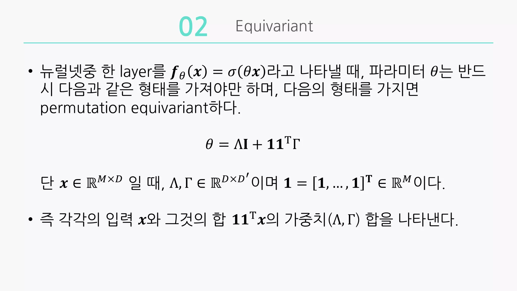 Equivariant
02
• 뉴럴넷중 한 layer를 𝒇' 𝒙 = 𝜎 𝜃𝒙 라고 나타낼 때, 파라미터 𝜃는 반드
시 다음과 같은 형태를 가져야만 하며, 다음의 형태를 가지면
permutation equivariant하다.
𝜃 = Λ𝐈 + 𝟏𝟏(
Γ
단 𝒙 ∈ ℝ"×*
일 때, Λ, Γ ∈ ℝ*×*!
이며 𝟏 = 𝟏, … , 𝟏 𝐓
∈ ℝ"
이다.
• 즉 각각의 입력 𝒙와 그것의 합 𝟏𝟏(
𝒙의 가중치(Λ, Γ) 합을 나타낸다.
 