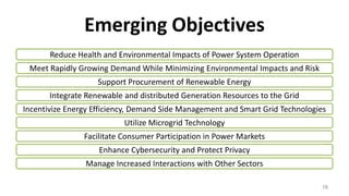 Emerging Objectives
Reduce Health and Environmental Impacts of Power System Operation
Meet Rapidly Growing Demand While Minimizing Environmental Impacts and Risk
Support Procurement of Renewable Energy
Integrate Renewable and distributed Generation Resources to the Grid
Incentivize Energy Efficiency, Demand Side Management and Smart Grid Technologies
Utilize Microgrid Technology
Facilitate Consumer Participation in Power Markets
Enhance Cybersecurity and Protect Privacy
Manage Increased Interactions with Other Sectors
78
 