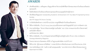  เกียรตินิยมอันดับ 1 เหรียญทอง ปริญญาตรีสาขาวิศวกรรมไฟฟ้าสื่อสารโทรคมนาคมจากโรงเรียนนายร้อยพระ
จุลจอมเกล้า
 โล่ห์เกียรติยศจากโรงเรียนนายร้อยพระจุลจอมเกล้าคะแนนสูงสุดในวิชาผู้นาทหาร
 เกียรตินิยมปริญญาเอก Outstanding Academic Achievement จาก Tau Beta Pi Engineering Honor
Society
และ Phi Kappa Phi Honor Society
 รางวัลเกียรติยศจักรดาว ประจาปี พ.ศ.2556 จากมูลนิธิศิษย์เก่าโรงเรียนเตรียมทหาร
 ได้รับการจัดอันดับ 1 ใน 25 Young Executivesที่ประสบความสาเร็จสูงสุดในปี 2555 จากนิตยสาร GM
 ประกาศเกียรติคุณ “โครงการวิทยาศาสตร์สู่ความเป็นเลิศ” พ.ศ. 2556 จากคณะกรรมาธิการวิทยาศาสตร์
เทคโนโลยีการสื่อสาร
และโทรคมนาคม วุฒิสภา
 ได้รับการจัดอันดับ 1 ใน 30 นักยุทธศาสตร์แห่งปีที่อยู่ในระดับผู้นาองค์กร ปี พ.ศ. 2556 จากนิตยสาร
Strategy+Marketing Magazine
 รับพระราชทานรางวัลเทพทอง ครั้งที่ 16 ในฐานะองค์กรดีเด่น ประจาปี 2557
 ได้รับรางวัล “ผู้นาเสนองานวิจัยดีเด่น” จากสถาบันวิชาการป้องกันประเทศ ประจาปีงบประมาณ 2558
 ประกาศเกียรติคุณรางวัล “คนดี ความดี แทนคุณแผ่นดิน” พ.ศ.2558 สาขาการสื่อสารโทรคมนาคมจาก
คณะกรรมการรางวัลไท
AWARDS
82
 