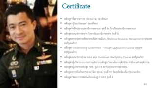 Certificate
 หลักสูตรส่งทางอากาศ (Airborne) กองทัพบก
 หลักสูตรจู่โจม (Ranger) กองทัพบก
 หลักสูตรหลักประจาเสนาธิการทหารบก ชุดที่ 84 โรงเรียนเสนาธิการทหารบก
 หลักสูตรเสนาธิการทหาร วิทยาลัยเสนาธิการทหาร รุ่นที่ 51
 หลักสูตรการบริหารทรัพยากรเพื่อความมั่นคง (Defense Resourse Management) ประเทศ
สหรัฐอเมริกา
 หลักสูตร Streamlining Government Through Outsourcing Course ประเทศ
สหรัฐอเมริกา
 หลักสูตรเสนาธิการร่วม Joint and Combined Warfighting Course สหรัฐอเมริกา
 หลักสูตรผู้บริหารกระบวนการยุติธรรมระดับสูง วิทยาลัยการยุติธรรม สานักงานศาลยุติธรรม
 หลักสูตรผู้บริหารระดับสูง วตท. รุ่นที่ 18 สถาบันวิทยาการตลาดทุน
 หลักสูตรการป้องกันราชอาณาจักร (วปอ.) รุ่นที่ 57 วิทยาลัยป้องกันราชอาณาจักร
 หลักสูตรวิทยาการประกันภัยระดับสูง (วปส.) รุ่นที่ 6
84
 