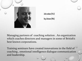John eatson (Ph.D)
Roy Johnson (MBA)
Managing partners of coaching solution . An organization
which coaches directors and managers in some of British‘s
best known corporations.
Training seminars have created innovations in the field of
coaching , emotional intelligence dialogue communication
and leadership.
