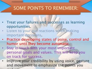 SOME POINTS TO REMEMBER:
• Treat your failures and successes as learning
opportunities.
• Listen to your gut reactions when making
important decisions.
• Practice developing states of poise, control and
humor until they become automatic.
• Stay in touch with your most important
personal goals and values. This will keep you
on track for success.
• Improve your credibility by using voice, gesture
and movement to emphasize the points you