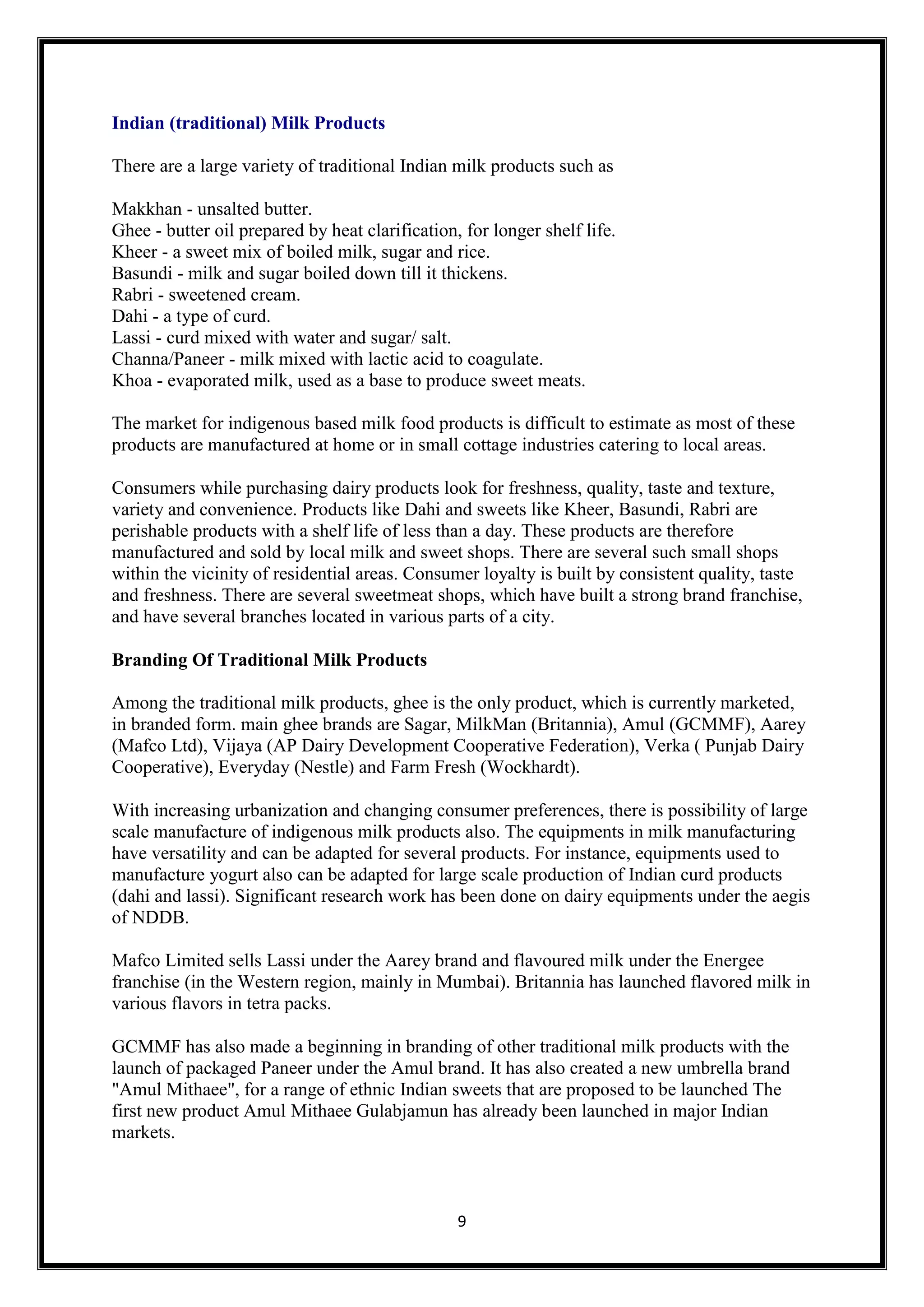 9
Indian (traditional) Milk Products
There are a large variety of traditional Indian milk products such as
Makkhan - unsalted butter.
Ghee - butter oil prepared by heat clarification, for longer shelf life.
Kheer - a sweet mix of boiled milk, sugar and rice.
Basundi - milk and sugar boiled down till it thickens.
Rabri - sweetened cream.
Dahi - a type of curd.
Lassi - curd mixed with water and sugar/ salt.
Channa/Paneer - milk mixed with lactic acid to coagulate.
Khoa - evaporated milk, used as a base to produce sweet meats.
The market for indigenous based milk food products is difficult to estimate as most of these
products are manufactured at home or in small cottage industries catering to local areas.
Consumers while purchasing dairy products look for freshness, quality, taste and texture,
variety and convenience. Products like Dahi and sweets like Kheer, Basundi, Rabri are
perishable products with a shelf life of less than a day. These products are therefore
manufactured and sold by local milk and sweet shops. There are several such small shops
within the vicinity of residential areas. Consumer loyalty is built by consistent quality, taste
and freshness. There are several sweetmeat shops, which have built a strong brand franchise,
and have several branches located in various parts of a city.
Branding Of Traditional Milk Products
Among the traditional milk products, ghee is the only product, which is currently marketed,
in branded form. main ghee brands are Sagar, MilkMan (Britannia), Amul (GCMMF), Aarey
(Mafco Ltd), Vijaya (AP Dairy Development Cooperative Federation), Verka ( Punjab Dairy
Cooperative), Everyday (Nestle) and Farm Fresh (Wockhardt).
With increasing urbanization and changing consumer preferences, there is possibility of large
scale manufacture of indigenous milk products also. The equipments in milk manufacturing
have versatility and can be adapted for several products. For instance, equipments used to
manufacture yogurt also can be adapted for large scale production of Indian curd products
(dahi and lassi). Significant research work has been done on dairy equipments under the aegis
of NDDB.
Mafco Limited sells Lassi under the Aarey brand and flavoured milk under the Energee
franchise (in the Western region, mainly in Mumbai). Britannia has launched flavored milk in
various flavors in tetra packs.
GCMMF has also made a beginning in branding of other traditional milk products with the
launch of packaged Paneer under the Amul brand. It has also created a new umbrella brand
"Amul Mithaee", for a range of ethnic Indian sweets that are proposed to be launched The
first new product Amul Mithaee Gulabjamun has already been launched in major Indian
markets.
 
