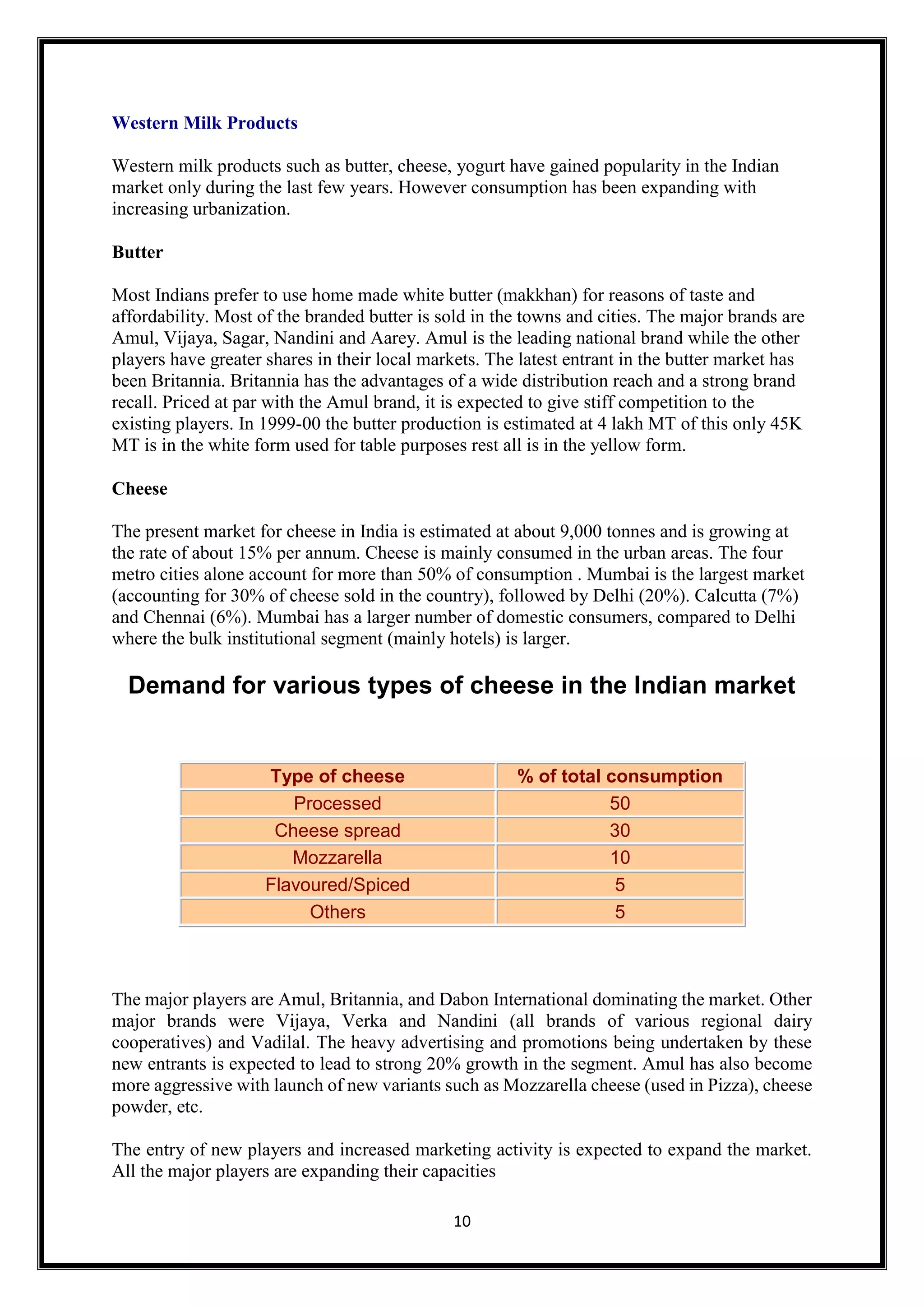 10
Western Milk Products
Western milk products such as butter, cheese, yogurt have gained popularity in the Indian
market only during the last few years. However consumption has been expanding with
increasing urbanization.
Butter
Most Indians prefer to use home made white butter (makkhan) for reasons of taste and
affordability. Most of the branded butter is sold in the towns and cities. The major brands are
Amul, Vijaya, Sagar, Nandini and Aarey. Amul is the leading national brand while the other
players have greater shares in their local markets. The latest entrant in the butter market has
been Britannia. Britannia has the advantages of a wide distribution reach and a strong brand
recall. Priced at par with the Amul brand, it is expected to give stiff competition to the
existing players. In 1999-00 the butter production is estimated at 4 lakh MT of this only 45K
MT is in the white form used for table purposes rest all is in the yellow form.
Cheese
The present market for cheese in India is estimated at about 9,000 tonnes and is growing at
the rate of about 15% per annum. Cheese is mainly consumed in the urban areas. The four
metro cities alone account for more than 50% of consumption . Mumbai is the largest market
(accounting for 30% of cheese sold in the country), followed by Delhi (20%). Calcutta (7%)
and Chennai (6%). Mumbai has a larger number of domestic consumers, compared to Delhi
where the bulk institutional segment (mainly hotels) is larger.
Demand for various types of cheese in the Indian market
Type of cheese % of total consumption
Processed 50
Cheese spread 30
Mozzarella 10
Flavoured/Spiced 5
Others 5
The major players are Amul, Britannia, and Dabon International dominating the market. Other
major brands were Vijaya, Verka and Nandini (all brands of various regional dairy
cooperatives) and Vadilal. The heavy advertising and promotions being undertaken by these
new entrants is expected to lead to strong 20% growth in the segment. Amul has also become
more aggressive with launch of new variants such as Mozzarella cheese (used in Pizza), cheese
powder, etc.
The entry of new players and increased marketing activity is expected to expand the market.
All the major players are expanding their capacities
 