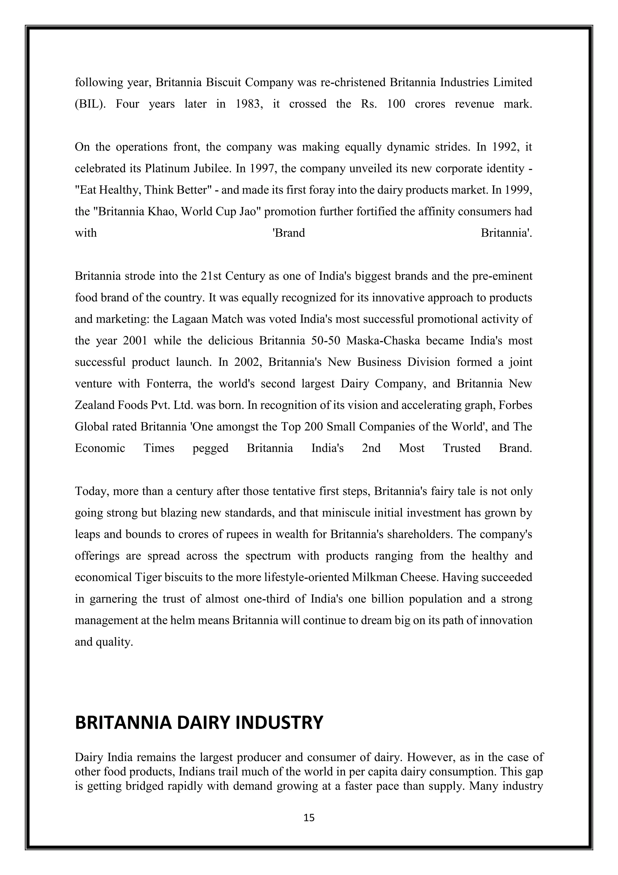 15
following year, Britannia Biscuit Company was re-christened Britannia Industries Limited
(BIL). Four years later in 1983, it crossed the Rs. 100 crores revenue mark.
On the operations front, the company was making equally dynamic strides. In 1992, it
celebrated its Platinum Jubilee. In 1997, the company unveiled its new corporate identity -
"Eat Healthy, Think Better" - and made its first foray into the dairy products market. In 1999,
the "Britannia Khao, World Cup Jao" promotion further fortified the affinity consumers had
with 'Brand Britannia'.
Britannia strode into the 21st Century as one of India's biggest brands and the pre-eminent
food brand of the country. It was equally recognized for its innovative approach to products
and marketing: the Lagaan Match was voted India's most successful promotional activity of
the year 2001 while the delicious Britannia 50-50 Maska-Chaska became India's most
successful product launch. In 2002, Britannia's New Business Division formed a joint
venture with Fonterra, the world's second largest Dairy Company, and Britannia New
Zealand Foods Pvt. Ltd. was born. In recognition of its vision and accelerating graph, Forbes
Global rated Britannia 'One amongst the Top 200 Small Companies of the World', and The
Economic Times pegged Britannia India's 2nd Most Trusted Brand.
Today, more than a century after those tentative first steps, Britannia's fairy tale is not only
going strong but blazing new standards, and that miniscule initial investment has grown by
leaps and bounds to crores of rupees in wealth for Britannia's shareholders. The company's
offerings are spread across the spectrum with products ranging from the healthy and
economical Tiger biscuits to the more lifestyle-oriented Milkman Cheese. Having succeeded
in garnering the trust of almost one-third of India's one billion population and a strong
management at the helm means Britannia will continue to dream big on its path of innovation
and quality.
BRITANNIA DAIRY INDUSTRY
Dairy India remains the largest producer and consumer of dairy. However, as in the case of
other food products, Indians trail much of the world in per capita dairy consumption. This gap
is getting bridged rapidly with demand growing at a faster pace than supply. Many industry
 