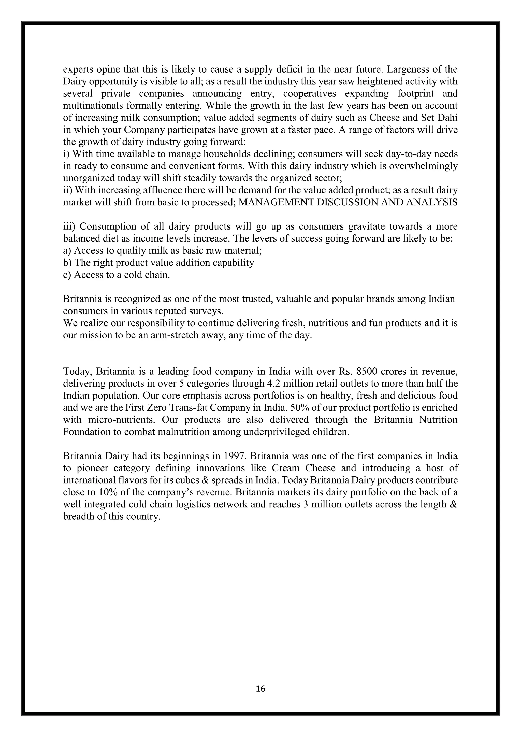 16
experts opine that this is likely to cause a supply deficit in the near future. Largeness of the
Dairy opportunity is visible to all; as a result the industry this year saw heightened activity with
several private companies announcing entry, cooperatives expanding footprint and
multinationals formally entering. While the growth in the last few years has been on account
of increasing milk consumption; value added segments of dairy such as Cheese and Set Dahi
in which your Company participates have grown at a faster pace. A range of factors will drive
the growth of dairy industry going forward:
i) With time available to manage households declining; consumers will seek day-to-day needs
in ready to consume and convenient forms. With this dairy industry which is overwhelmingly
unorganized today will shift steadily towards the organized sector;
ii) With increasing affluence there will be demand for the value added product; as a result dairy
market will shift from basic to processed; MANAGEMENT DISCUSSION AND ANALYSIS
iii) Consumption of all dairy products will go up as consumers gravitate towards a more
balanced diet as income levels increase. The levers of success going forward are likely to be:
a) Access to quality milk as basic raw material;
b) The right product value addition capability
c) Access to a cold chain.
Britannia is recognized as one of the most trusted, valuable and popular brands among Indian
consumers in various reputed surveys.
We realize our responsibility to continue delivering fresh, nutritious and fun products and it is
our mission to be an arm-stretch away, any time of the day.
Today, Britannia is a leading food company in India with over Rs. 8500 crores in revenue,
delivering products in over 5 categories through 4.2 million retail outlets to more than half the
Indian population. Our core emphasis across portfolios is on healthy, fresh and delicious food
and we are the First Zero Trans-fat Company in India. 50% of our product portfolio is enriched
with micro-nutrients. Our products are also delivered through the Britannia Nutrition
Foundation to combat malnutrition among underprivileged children.
Britannia Dairy had its beginnings in 1997. Britannia was one of the first companies in India
to pioneer category defining innovations like Cream Cheese and introducing a host of
international flavors for its cubes & spreads in India. Today Britannia Dairy products contribute
close to 10% of the company’s revenue. Britannia markets its dairy portfolio on the back of a
well integrated cold chain logistics network and reaches 3 million outlets across the length &
breadth of this country.
 