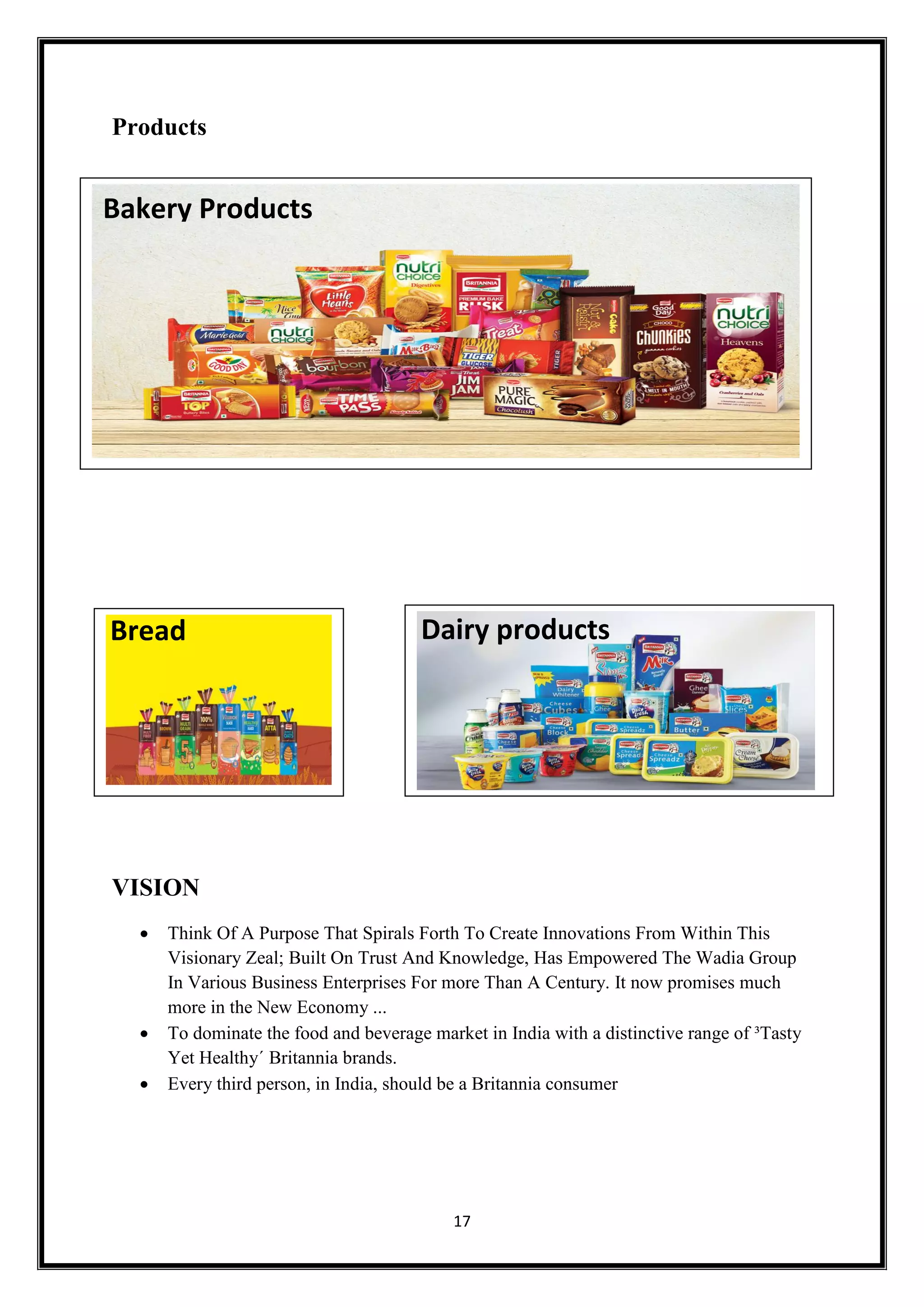 17
Products
VISION
 Think Of A Purpose That Spirals Forth To Create Innovations From Within This
Visionary Zeal; Built On Trust And Knowledge, Has Empowered The Wadia Group
In Various Business Enterprises For more Than A Century. It now promises much
more in the New Economy ...
 To dominate the food and beverage market in India with a distinctive range of ³Tasty
Yet Healthy´ Britannia brands.
 Every third person, in India, should be a Britannia consumer
Dairy productsBread
Bakery Products
 