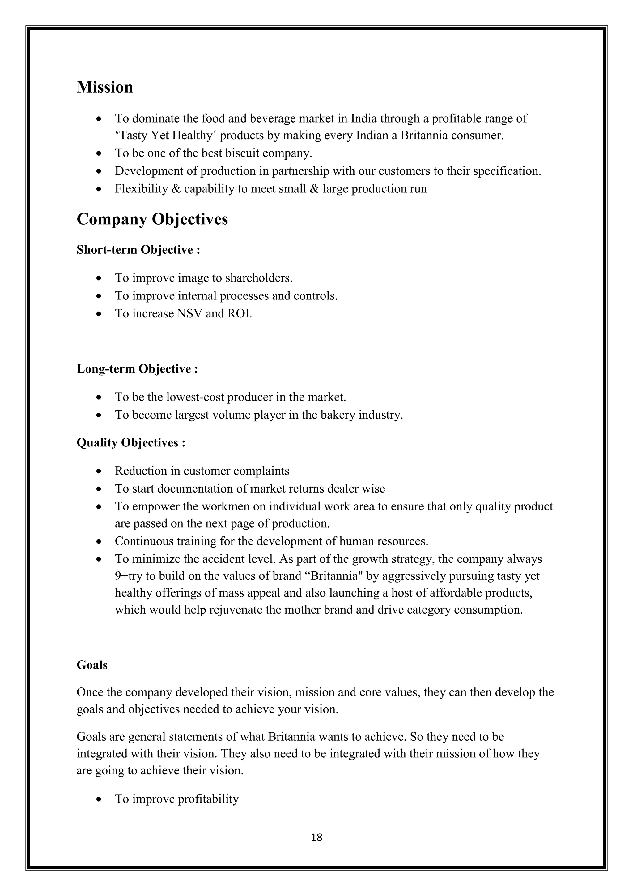 18
Mission
 To dominate the food and beverage market in India through a profitable range of
‘Tasty Yet Healthy´ products by making every Indian a Britannia consumer.
 To be one of the best biscuit company.
 Development of production in partnership with our customers to their specification.
 Flexibility & capability to meet small & large production run
Company Objectives
Short-term Objective :
 To improve image to shareholders.
 To improve internal processes and controls.
 To increase NSV and ROI.
Long-term Objective :
 To be the lowest-cost producer in the market.
 To become largest volume player in the bakery industry.
Quality Objectives :
 Reduction in customer complaints
 To start documentation of market returns dealer wise
 To empower the workmen on individual work area to ensure that only quality product
are passed on the next page of production.
 Continuous training for the development of human resources.
 To minimize the accident level. As part of the growth strategy, the company always
9+try to build on the values of brand “Britannia" by aggressively pursuing tasty yet
healthy offerings of mass appeal and also launching a host of affordable products,
which would help rejuvenate the mother brand and drive category consumption.
Goals
Once the company developed their vision, mission and core values, they can then develop the
goals and objectives needed to achieve your vision.
Goals are general statements of what Britannia wants to achieve. So they need to be
integrated with their vision. They also need to be integrated with their mission of how they
are going to achieve their vision.
 To improve profitability
 