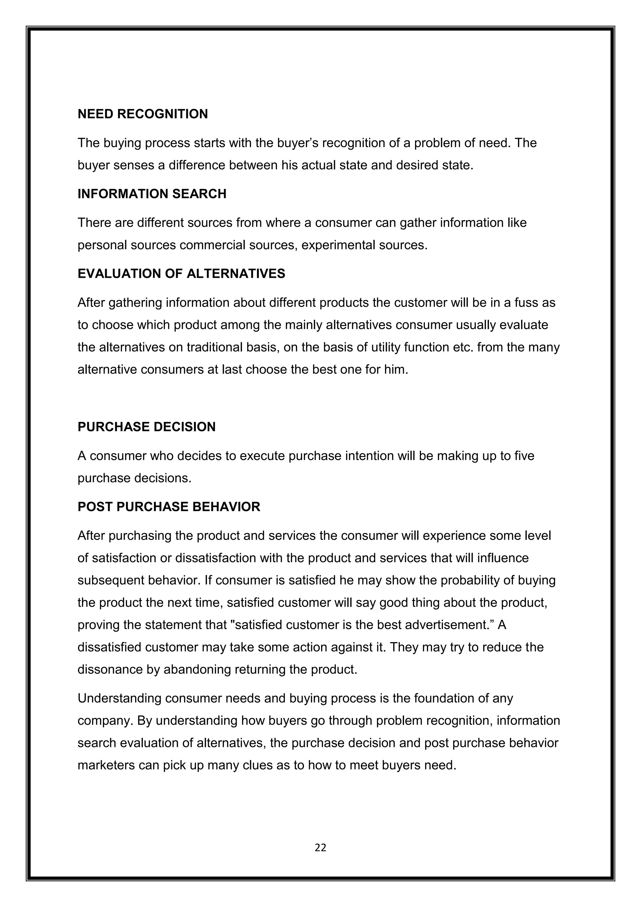 22
NEED RECOGNITION
The buying process starts with the buyer’s recognition of a problem of need. The
buyer senses a difference between his actual state and desired state.
INFORMATION SEARCH
There are different sources from where a consumer can gather information like
personal sources commercial sources, experimental sources.
EVALUATION OF ALTERNATIVES
After gathering information about different products the customer will be in a fuss as
to choose which product among the mainly alternatives consumer usually evaluate
the alternatives on traditional basis, on the basis of utility function etc. from the many
alternative consumers at last choose the best one for him.
PURCHASE DECISION
A consumer who decides to execute purchase intention will be making up to five
purchase decisions.
POST PURCHASE BEHAVIOR
After purchasing the product and services the consumer will experience some level
of satisfaction or dissatisfaction with the product and services that will influence
subsequent behavior. If consumer is satisfied he may show the probability of buying
the product the next time, satisfied customer will say good thing about the product,
proving the statement that "satisfied customer is the best advertisement.” A
dissatisfied customer may take some action against it. They may try to reduce the
dissonance by abandoning returning the product.
Understanding consumer needs and buying process is the foundation of any
company. By understanding how buyers go through problem recognition, information
search evaluation of alternatives, the purchase decision and post purchase behavior
marketers can pick up many clues as to how to meet buyers need.
 