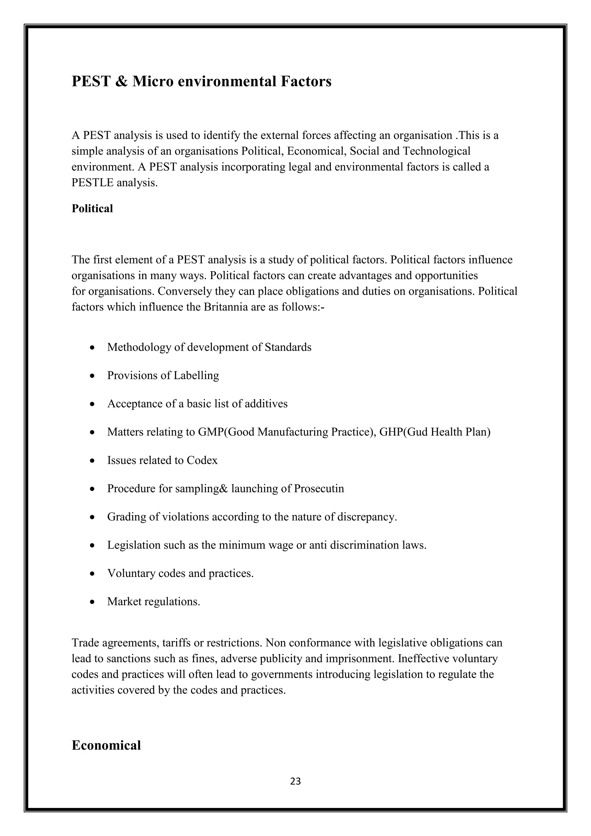 23
PEST & Micro environmental Factors
A PEST analysis is used to identify the external forces affecting an organisation .This is a
simple analysis of an organisations Political, Economical, Social and Technological
environment. A PEST analysis incorporating legal and environmental factors is called a
PESTLE analysis.
Political
The first element of a PEST analysis is a study of political factors. Political factors influence
organisations in many ways. Political factors can create advantages and opportunities
for organisations. Conversely they can place obligations and duties on organisations. Political
factors which influence the Britannia are as follows:-
 Methodology of development of Standards
 Provisions of Labelling
 Acceptance of a basic list of additives
 Matters relating to GMP(Good Manufacturing Practice), GHP(Gud Health Plan)
 Issues related to Codex
 Procedure for sampling& launching of Prosecutin
 Grading of violations according to the nature of discrepancy.
 Legislation such as the minimum wage or anti discrimination laws.
 Voluntary codes and practices.
 Market regulations.
Trade agreements, tariffs or restrictions. Non conformance with legislative obligations can
lead to sanctions such as fines, adverse publicity and imprisonment. Ineffective voluntary
codes and practices will often lead to governments introducing legislation to regulate the
activities covered by the codes and practices.
Economical
 